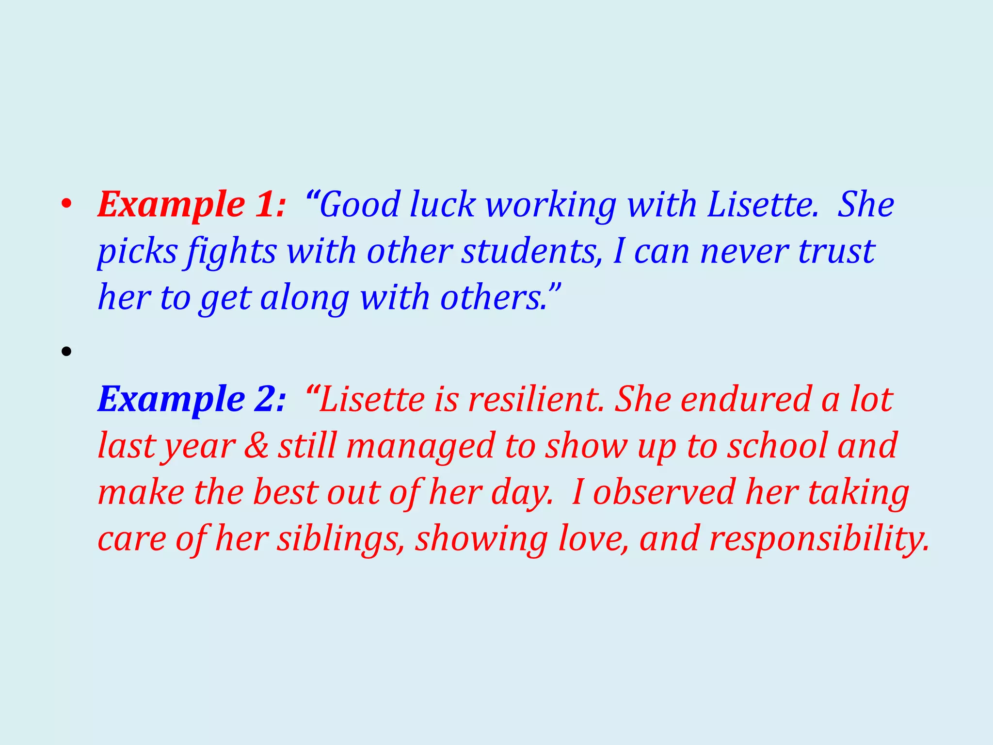 • Example 1: “Good luck working with Lisette. She
picks fights with other students, I can never trust
her to get along with others.”
•
Example 2: “Lisette is resilient. She endured a lot
last year & still managed to show up to school and
make the best out of her day. I observed her taking
care of her siblings, showing love, and responsibility.
 