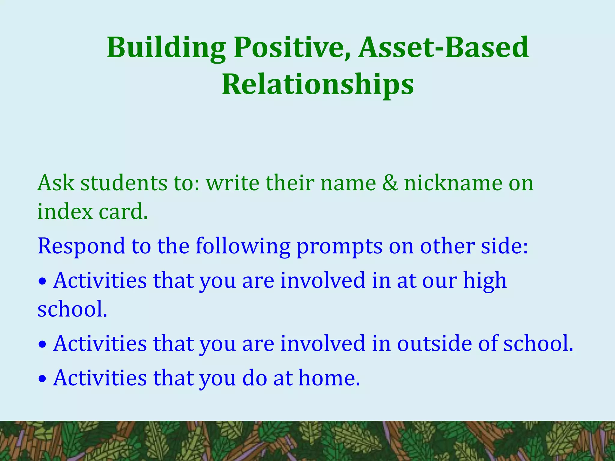 Building Positive, Asset-Based
Relationships
Ask students to: write their name & nickname on
index card.
Respond to the following prompts on other side:
• Activities that you are involved in at our high
school.
• Activities that you are involved in outside of school.
• Activities that you do at home.
 