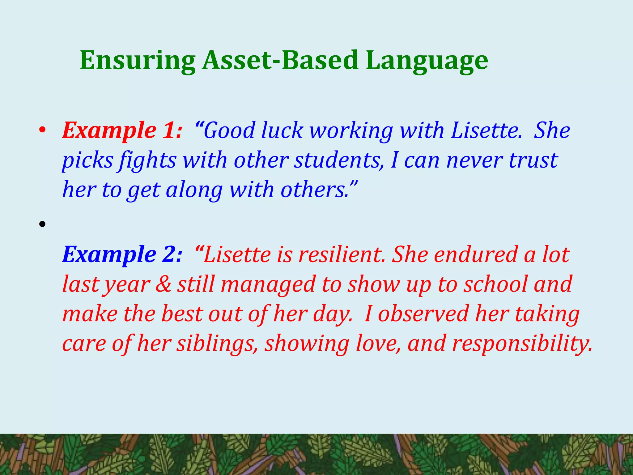 Ensuring Asset-Based Language
• Example 1: “Good luck working with Lisette. She
picks fights with other students, I can never trust
her to get along with others.”
•
Example 2: “Lisette is resilient. She endured a lot
last year & still managed to show up to school and
make the best out of her day. I observed her taking
care of her siblings, showing love, and responsibility.
 