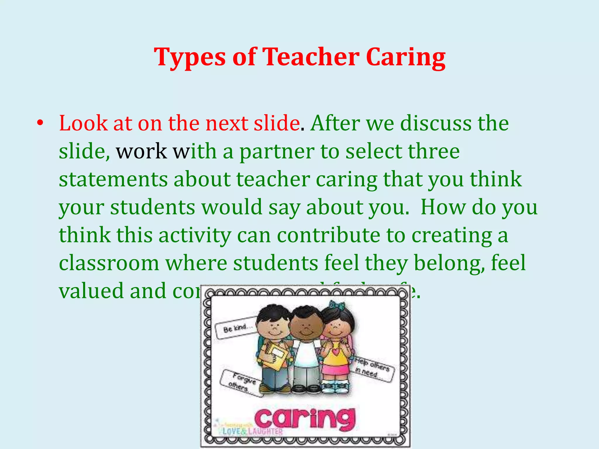 Types of Teacher Caring
• Look at on the next slide. After we discuss the
slide, work with a partner to select three
statements about teacher caring that you think
your students would say about you. How do you
think this activity can contribute to creating a
classroom where students feel they belong, feel
valued and competent, and feel safe.
 