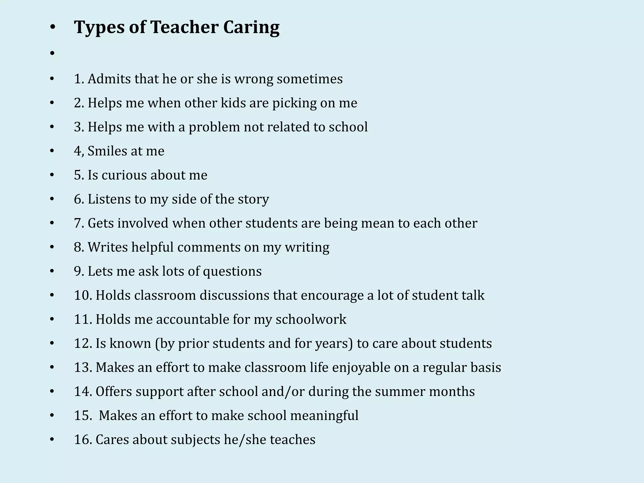• Types of Teacher Caring
•
• 1. Admits that he or she is wrong sometimes
• 2. Helps me when other kids are picking on me
• 3. Helps me with a problem not related to school
• 4, Smiles at me
• 5. Is curious about me
• 6. Listens to my side of the story
• 7. Gets involved when other students are being mean to each other
• 8. Writes helpful comments on my writing
• 9. Lets me ask lots of questions
• 10. Holds classroom discussions that encourage a lot of student talk
• 11. Holds me accountable for my schoolwork
• 12. Is known (by prior students and for years) to care about students
• 13. Makes an effort to make classroom life enjoyable on a regular basis
• 14. Offers support after school and/or during the summer months
• 15. Makes an effort to make school meaningful
• 16. Cares about subjects he/she teaches
 