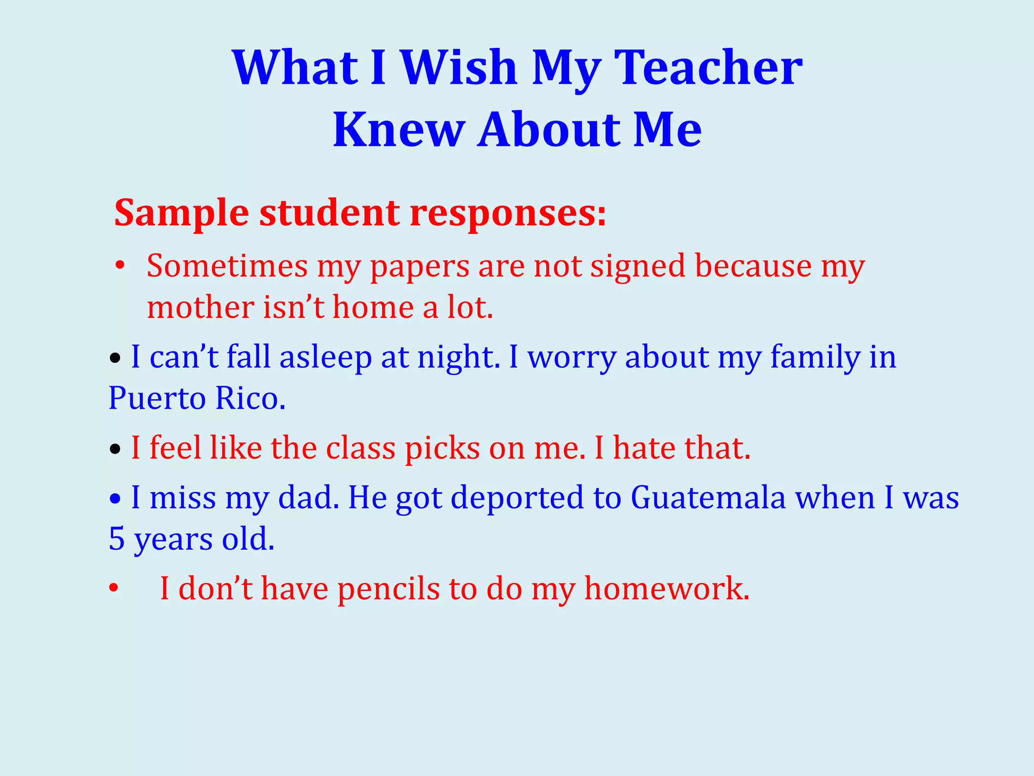 What I Wish My Teacher
Knew About Me
Sample student responses:
• Sometimes my papers are not signed because my
mother isn’t home a lot.
• I can’t fall asleep at night. I worry about my family in
Puerto Rico.
• I feel like the class picks on me. I hate that.
• I miss my dad. He got deported to Guatemala when I was
5 years old.
• I don’t have pencils to do my homework.
 