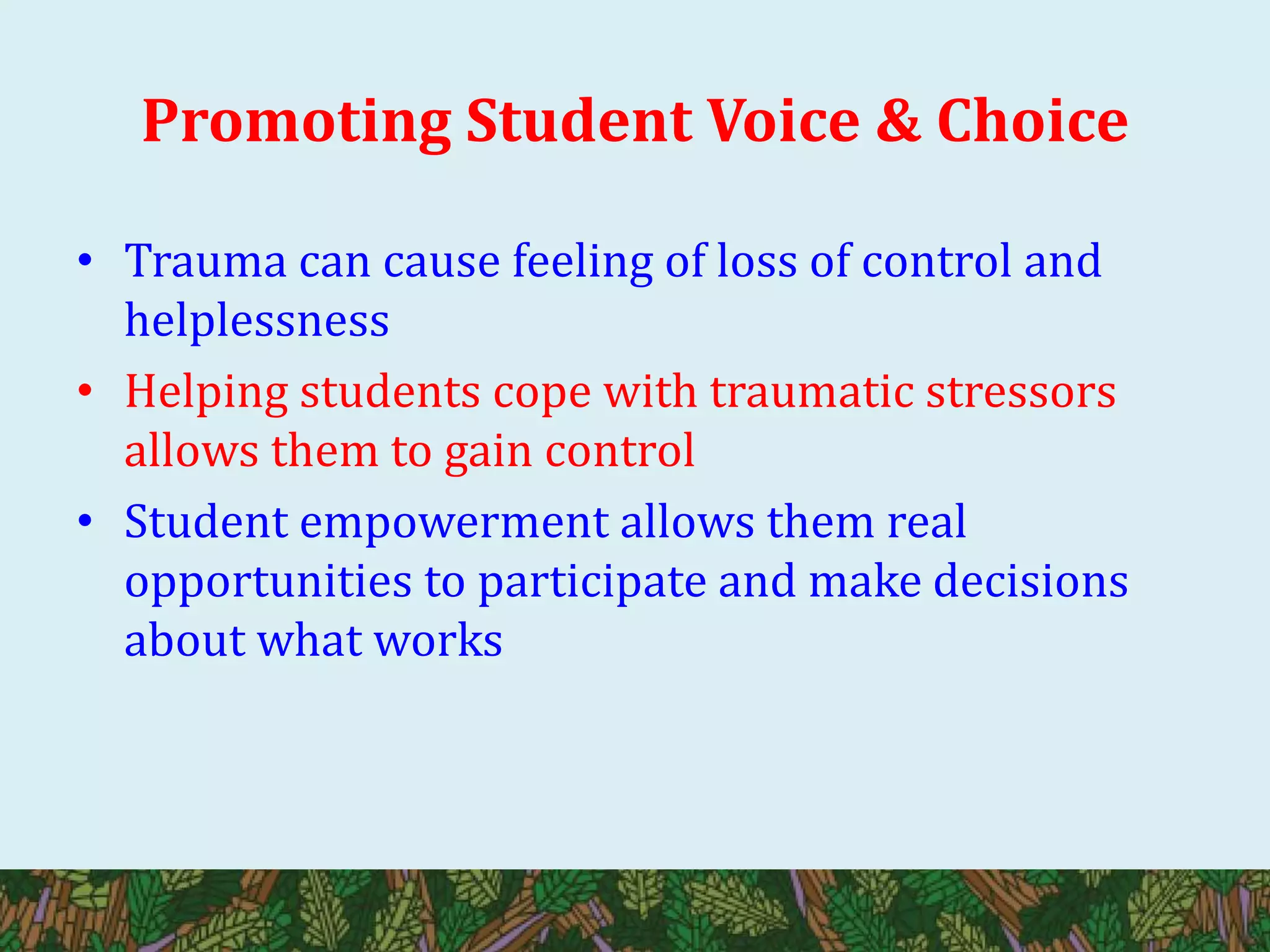 Promoting Student Voice & Choice
• Trauma can cause feeling of loss of control and
helplessness
• Helping students cope with traumatic stressors
allows them to gain control
• Student empowerment allows them real
opportunities to participate and make decisions
about what works
 