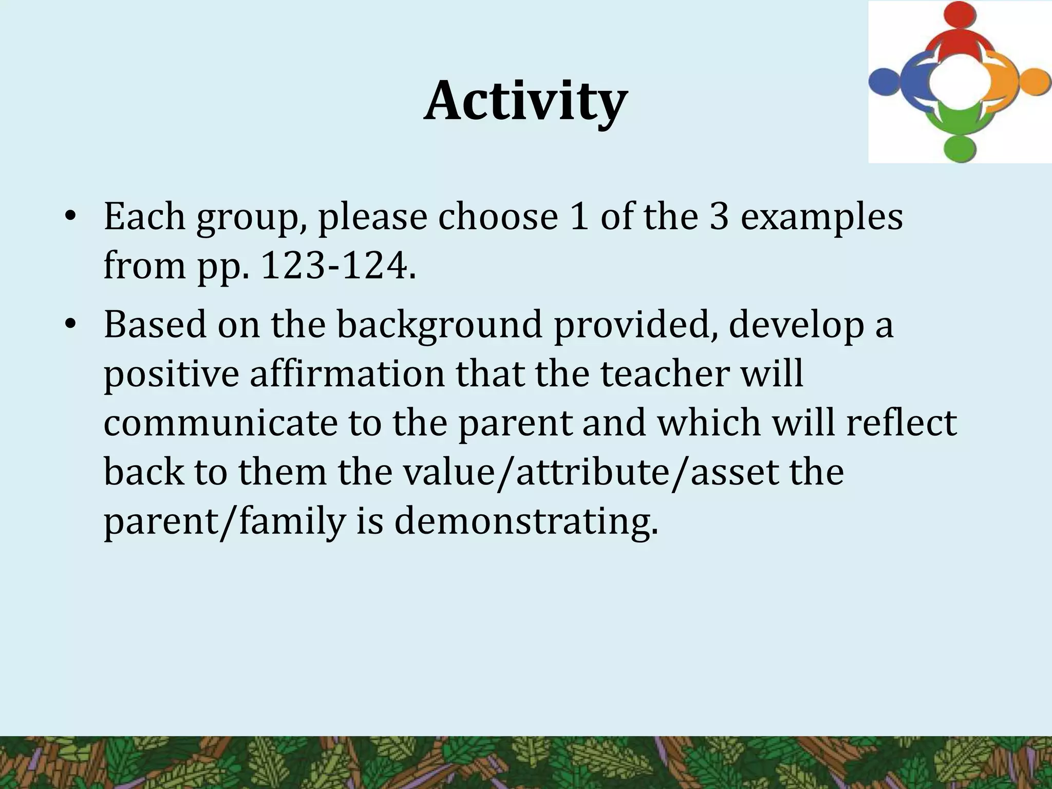 Activity
• Each group, please choose 1 of the 3 examples
from pp. 123-124.
• Based on the background provided, develop a
positive affirmation that the teacher will
communicate to the parent and which will reflect
back to them the value/attribute/asset the
parent/family is demonstrating.
 