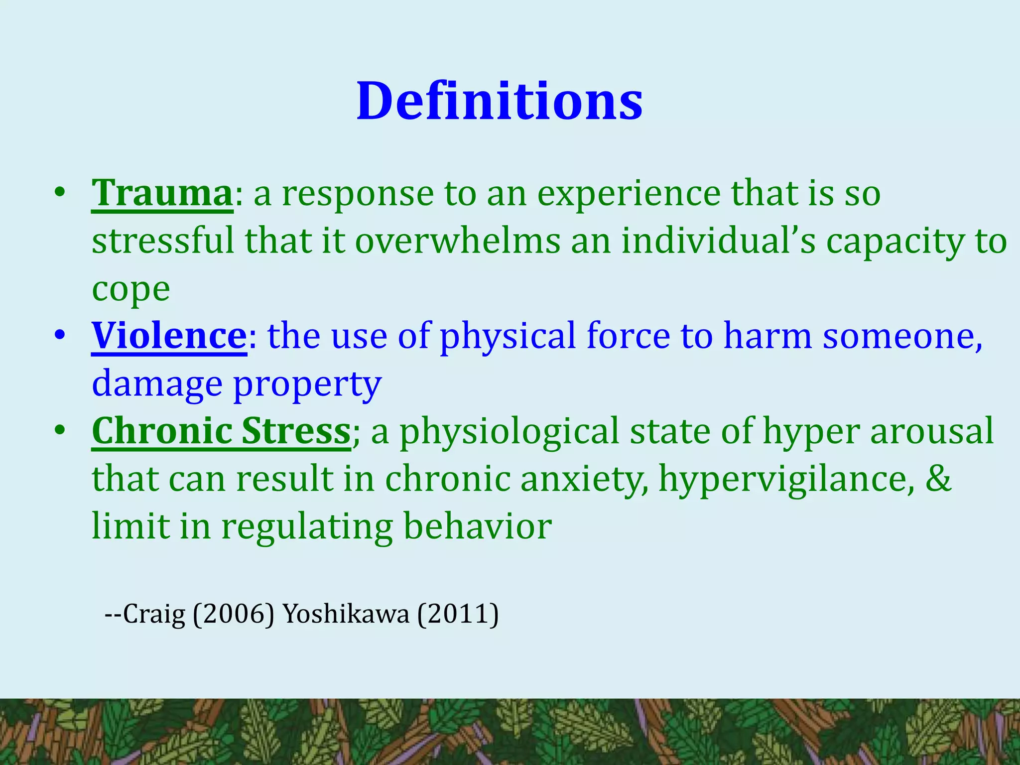 Definitions
• Trauma: a response to an experience that is so
stressful that it overwhelms an individual’s capacity to
cope
• Violence: the use of physical force to harm someone,
damage property
• Chronic Stress; a physiological state of hyper arousal
that can result in chronic anxiety, hypervigilance, &
limit in regulating behavior
--Craig (2006) Yoshikawa (2011)
 