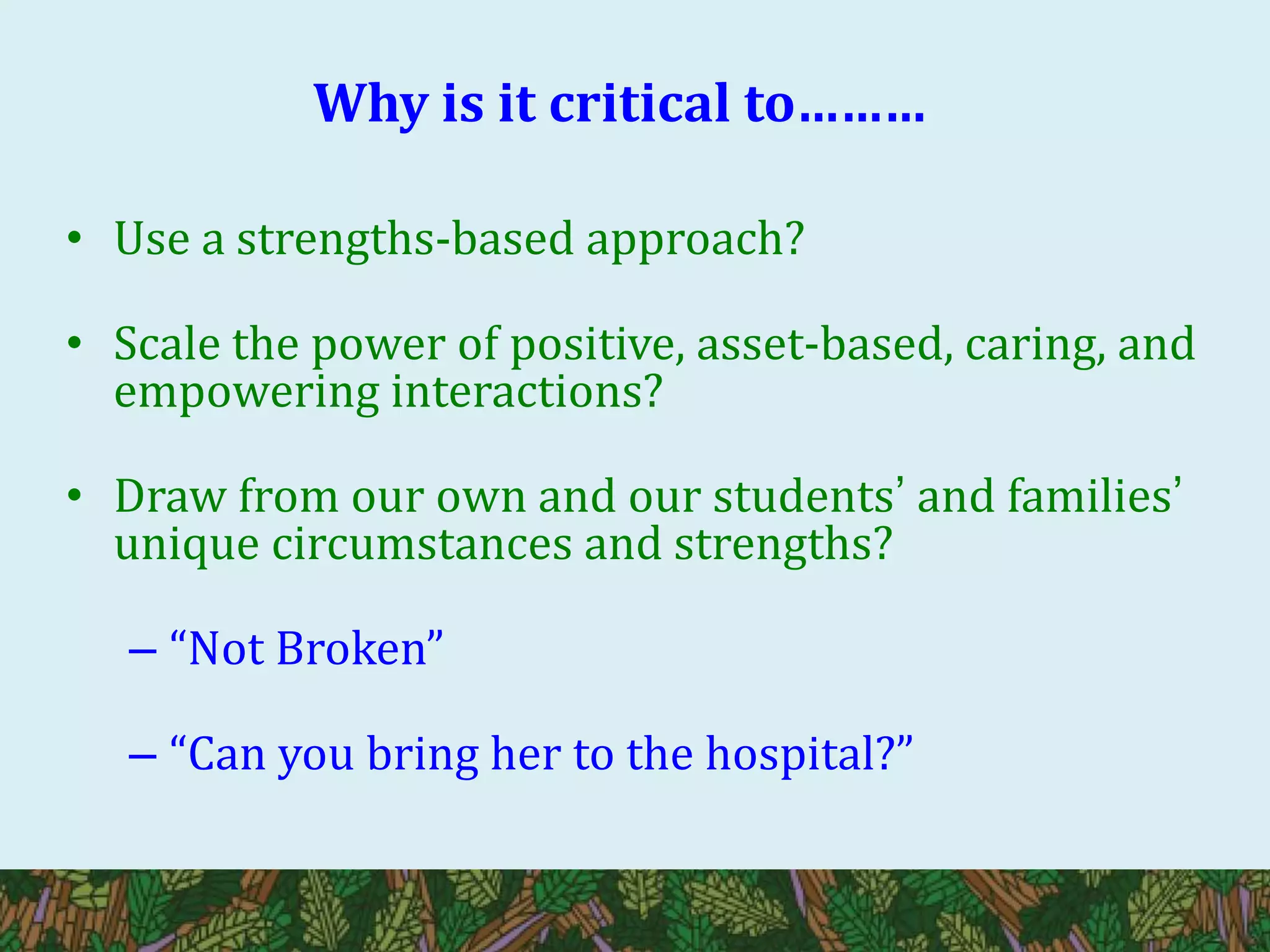 Why is it critical to………
• Use a strengths-based approach?
• Scale the power of positive, asset-based, caring, and
empowering interactions?
• Draw from our own and our students’ and families’
unique circumstances and strengths?
– “Not Broken”
– “Can you bring her to the hospital?”
 