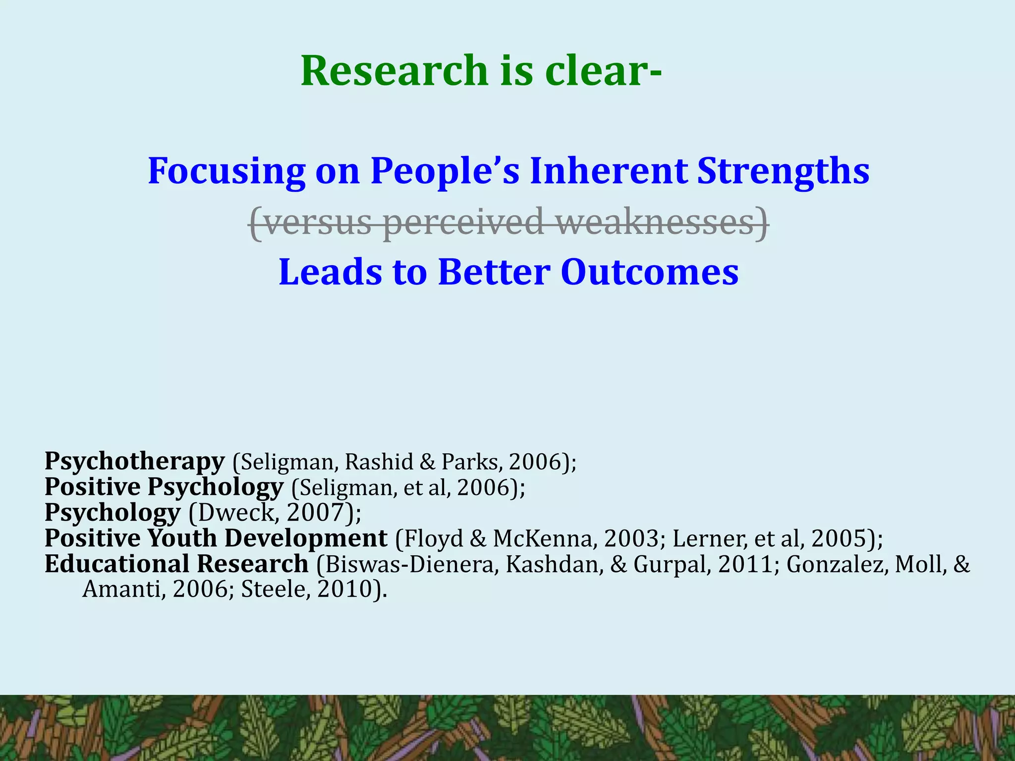 Research is clear-
Focusing on People’s Inherent Strengths
(versus perceived weaknesses)
Leads to Better Outcomes
Psychotherapy (Seligman, Rashid & Parks, 2006);
Positive Psychology (Seligman, et al, 2006);
Psychology (Dweck, 2007);
Positive Youth Development (Floyd & McKenna, 2003; Lerner, et al, 2005);
Educational Research (Biswas-Dienera, Kashdan, & Gurpal, 2011; Gonzalez, Moll, &
Amanti, 2006; Steele, 2010).
 
