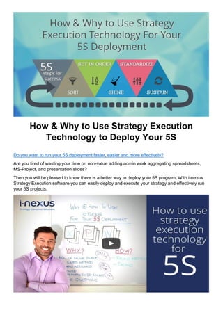 How & Why to Use Strategy Execution
Technology to Deploy Your 5S
Do you want to run your 5S deployment faster, easier and more effectively?
Are you tired of wasting your time on non-value adding admin work aggregating spreadsheets,
MS-Project, and presentation slides?
Then you will be pleased to know there is a better way to deploy your 5S program. With i-nexus
Strategy Execution software you can easily deploy and execute your strategy and effectively run
your 5S projects.
 