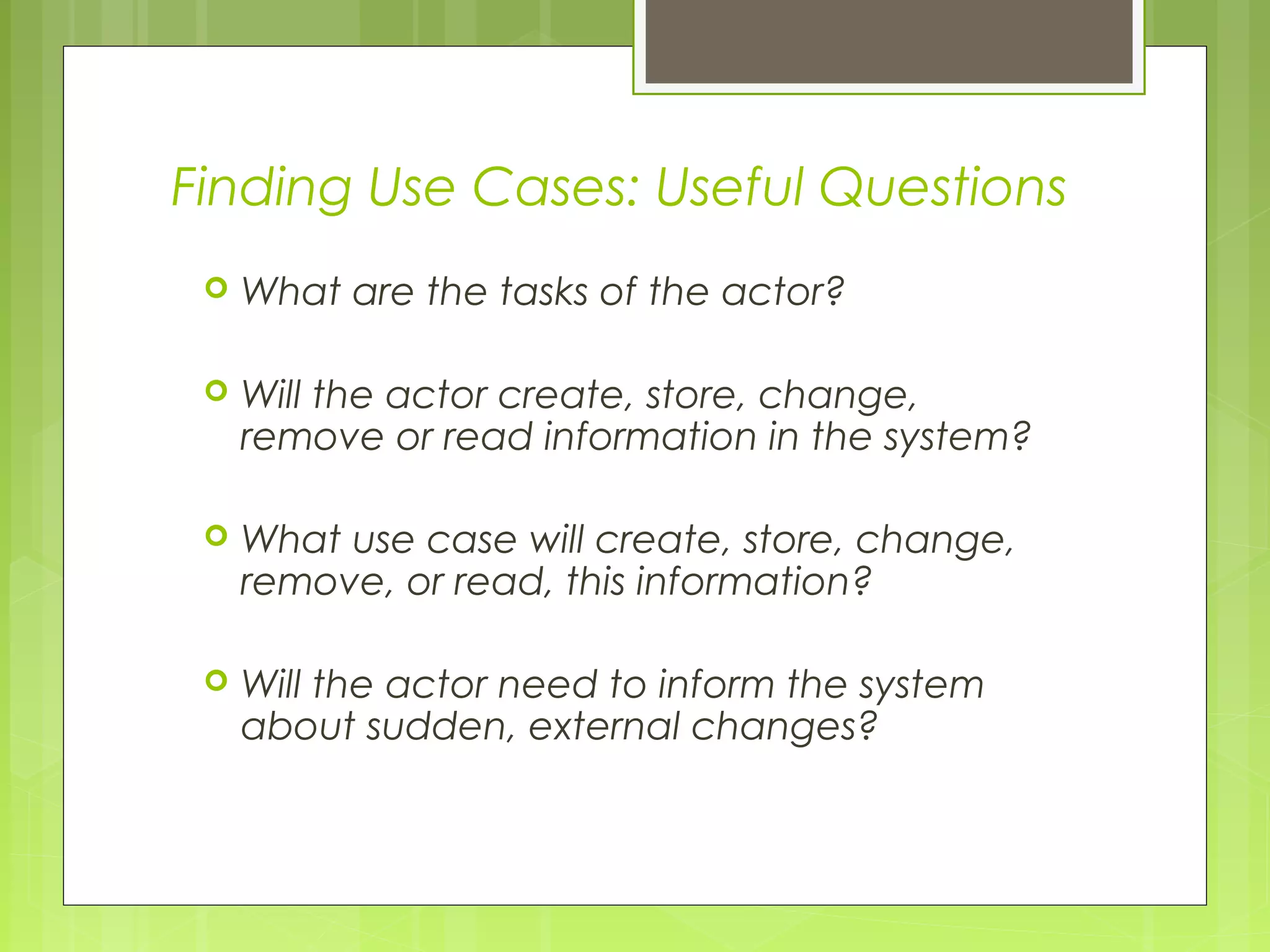 Finding Use Cases: Useful Questions
 What are the tasks of the actor?
 Will the actor create, store, change,
remove or read information in the system?
 What use case will create, store, change,
remove, or read, this information?
 Will the actor need to inform the system
about sudden, external changes?
 