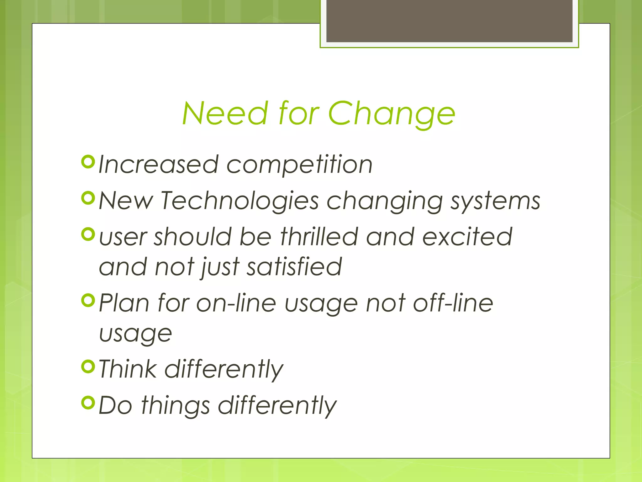 Need for Change
Increased competition
New Technologies changing systems
user should be thrilled and excited
and not just satisfied
Plan for on-line usage not off-line
usage
Think differently
Do things differently
 