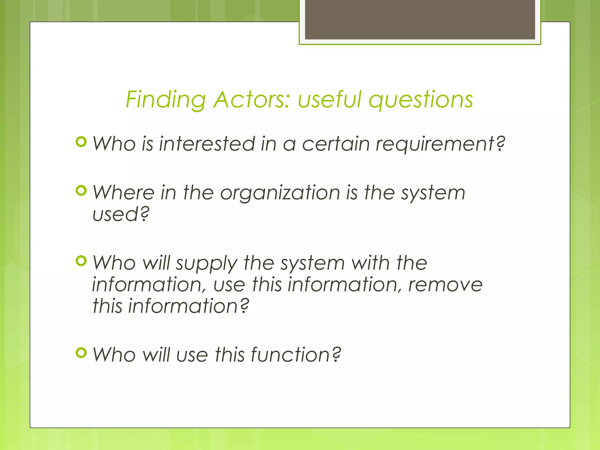 Finding Actors: useful questions
 Who is interested in a certain requirement?
 Where in the organization is the system
used?
 Who will supply the system with the
information, use this information, remove
this information?
 Who will use this function?
 
