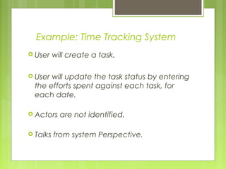 Example: Time Tracking System
 User will create a task.
 User will update the task status by entering
the efforts spent against each task, for
each date.
 Actors are not identified.
 Talks from system Perspective.
 