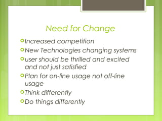 Need for Change
Increased competition
New Technologies changing systems
user should be thrilled and excited
and not just satisfied
Plan for on-line usage not off-line
usage
Think differently
Do things differently
 