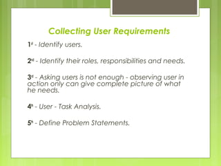 Collecting User Requirements
1st
- Identify users.
2nd
- Identify their roles, responsibilities and needs.
3rd
- Asking users is not enough - observing user in
action only can give complete picture of what
he needs.
4th
- User - Task Analysis.
5th
- Define Problem Statements.
 