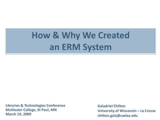 How & Why We Created
                  an ERM System




Libraries & Technologies Conference   Galadriel Chilton
McAlester College, St Paul, MN        University of Wisconsin – La Crosse
March 19, 2009                        chilton.gala@uwlax.edu
 