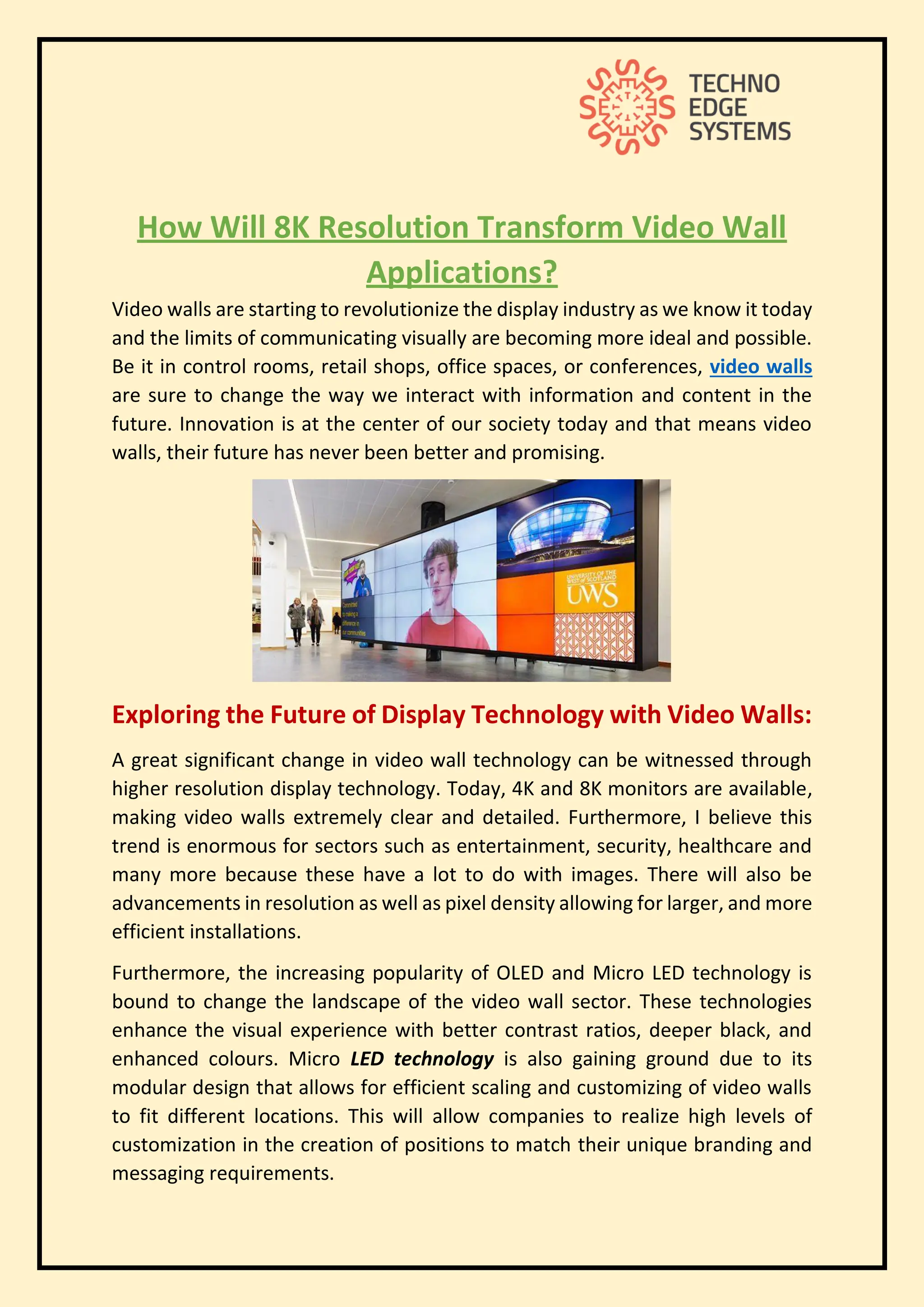 How Will 8K Resolution Transform Video Wall
Applications?
Video walls are starting to revolutionize the display industry as we know it today
and the limits of communicating visually are becoming more ideal and possible.
Be it in control rooms, retail shops, office spaces, or conferences, video walls
are sure to change the way we interact with information and content in the
future. Innovation is at the center of our society today and that means video
walls, their future has never been better and promising.
Exploring the Future of Display Technology with Video Walls:
A great significant change in video wall technology can be witnessed through
higher resolution display technology. Today, 4K and 8K monitors are available,
making video walls extremely clear and detailed. Furthermore, I believe this
trend is enormous for sectors such as entertainment, security, healthcare and
many more because these have a lot to do with images. There will also be
advancements in resolution as well as pixel density allowing for larger, and more
efficient installations.
Furthermore, the increasing popularity of OLED and Micro LED technology is
bound to change the landscape of the video wall sector. These technologies
enhance the visual experience with better contrast ratios, deeper black, and
enhanced colours. Micro LED technology is also gaining ground due to its
modular design that allows for efficient scaling and customizing of video walls
to fit different locations. This will allow companies to realize high levels of
customization in the creation of positions to match their unique branding and
messaging requirements.
 