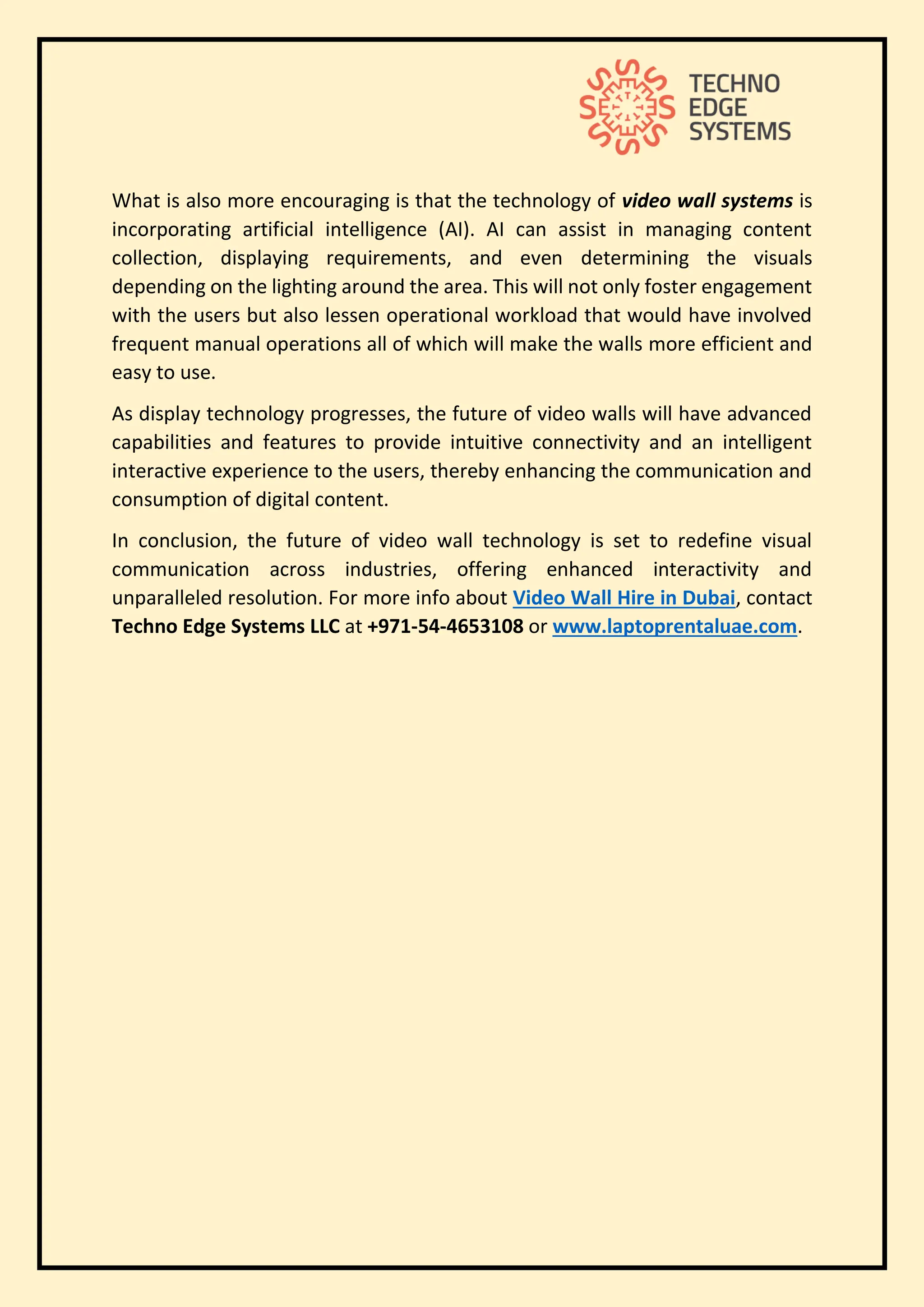 What is also more encouraging is that the technology of video wall systems is
incorporating artificial intelligence (AI). AI can assist in managing content
collection, displaying requirements, and even determining the visuals
depending on the lighting around the area. This will not only foster engagement
with the users but also lessen operational workload that would have involved
frequent manual operations all of which will make the walls more efficient and
easy to use.
As display technology progresses, the future of video walls will have advanced
capabilities and features to provide intuitive connectivity and an intelligent
interactive experience to the users, thereby enhancing the communication and
consumption of digital content.
In conclusion, the future of video wall technology is set to redefine visual
communication across industries, offering enhanced interactivity and
unparalleled resolution. For more info about Video Wall Hire in Dubai, contact
Techno Edge Systems LLC at +971-54-4653108 or www.laptoprentaluae.com.
 
