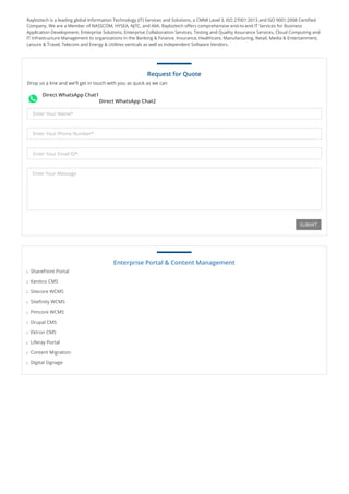Raybiztech is a leading global Information Technology (IT) Services and Solutions, a CMMI Level 3, ISO 27001:2013 and ISO 9001:2008 Certified
Company. We are a Member of NASSCOM, HYSEA, NJTC, and AIIA. Raybiztech offers comprehensive end-to-end IT Services for Business
Application Development, Enterprise Solutions, Enterprise Collaboration Services, Testing and Quality Assurance Services, Cloud Computing and
IT Infrastructure Management to organizations in the Banking & Finance, Insurance, Healthcare, Manufacturing, Retail, Media & Entertainment,
Leisure & Travel, Telecom and Energy & Utilities verticals as well as Independent Software Vendors.
Direct WhatsApp Chat1
Direct WhatsApp Chat2
Request for Quote
Drop us a line and we'll get in touch with you as quick as we can
Enter Your Name*
Enter Your Phone Number*
Enter Your Email ID*
Enter Your Message
SUBMIT
Enterprise Portal & Content Management
SharePoint Portal
Kentico CMS
Sitecore WCMS
Sitefinity WCMS
Pimcore WCMS
Drupal CMS
Ektron CMS
Liferay Portal
Content Migration
Digital Signage
© 2019 Ray Business Technologies Pvt Ltd
 