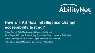 How will artificial intelligence change accessibility testing? webinar
1
How will Artificial Intelligence change
accessibility testing?
Dylan Barrell, Chief Technology Officer at AbilityNet
Alice Taylor, Principal Accessibility Consultant Team Leader at AbilityNet
Robin Christopherson, Head of Digital Inclusion at AbilityNet
Kelly Chan, Digital Marketing Executive at AbilityNet
 