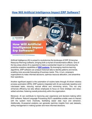 How Will Artificial Intelligence Impact ERP Software?
Artificial Intelligence (AI) is poised to revolutionize the landscape of ERP (Enterprise
Resource Planning) software, bringing forth a myriad of transformative effects. One of
the key areas where AI is expected to make a substantial impact is in enhancing the
predictive analytics capabilities of ERP systems. By leveraging machine learning
algorithms, ERP software can analyze historical data to identify patterns and trends,
enabling more accurate forecasting of business needs. This, in turn, empowers
organizations to make informed decisions, optimize resource allocation, and streamline
their operations.
Another significant aspect is the automation of routine tasks through AI-driven robotics
process automation (RPA). ERP systems integrated with AI can automate repetitive and
rule-based tasks, reducing manual efforts and minimizing errors. This not only
enhances efficiency but also allows employees to focus on more strategic and value-
added activities, fostering overall productivity within the organization.
Moreover, AI can contribute to improving user experience and decision-making within
ERP software. Natural Language Processing (NLP) capabilities enable users to interact
with the system more intuitively, facilitating easier data input and extraction.
Additionally, AI-powered analytics can generate real-time insights from vast datasets,
aiding management in making quicker and more informed decisions.
 