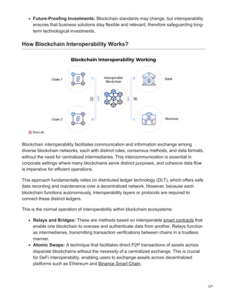 3/7
Future-Proofing Investments: Blockchain standards may change, but interoperability
ensures that business solutions stay flexible and relevant, therefore safeguarding long-
term technological investments.
How Blockchain Interoperability Works?
Blockchain interoperability facilitates communication and information exchange among
diverse blockchain networks, each with distinct rules, consensus methods, and data formats,
without the need for centralized intermediaries. This intercommunication is essential in
corporate settings where many blockchains serve distinct purposes, and cohesive data flow
is imperative for efficient operations.
This approach fundamentally relies on distributed ledger technology (DLT), which offers safe
data recording and maintenance over a decentralized network. However, because each
blockchain functions autonomously, interoperability layers or protocols are required to
connect these distinct ledgers.
This is the normal operation of interoperability within blockchain ecosystems:
Relays and Bridges: These are methods based on interoperable smart contracts that
enable one blockchain to oversee and authenticate data from another. Relays function
as intermediaries, transmitting transaction verifications between chains in a trustless
manner.
Atomic Swaps: A technique that facilitates direct P2P transactions of assets across
disparate blockchains without the necessity of a centralized exchange. This is crucial
for DeFi interoperability, enabling users to exchange assets across decentralized
platforms such as Ethereum and Binance Smart Chain.
 