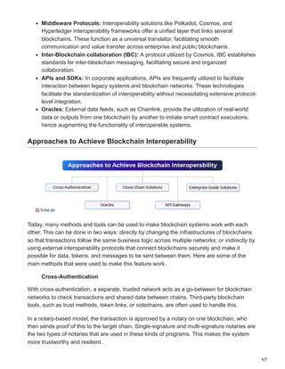 4/7
Middleware Protocols: Interoperability solutions like Polkadot, Cosmos, and
Hyperledger interoperability frameworks offer a unified layer that links several
blockchains. These function as a universal translator, facilitating smooth
communication and value transfer across enterprise and public blockchains.
Inter-Blockchain collaboration (IBC): A protocol utilized by Cosmos, IBC establishes
standards for inter-blockchain messaging, facilitating secure and organized
collaboration.
APIs and SDKs: In corporate applications, APIs are frequently utilized to facilitate
interaction between legacy systems and blockchain networks. These technologies
facilitate the standardization of interoperability without necessitating extensive protocol-
level integration.
Oracles: External data feeds, such as Chainlink, provide the utilization of real-world
data or outputs from one blockchain by another to initiate smart contract executions,
hence augmenting the functionality of interoperable systems.
Approaches to Achieve Blockchain Interoperability
Today, many methods and tools can be used to make blockchain systems work with each
other. This can be done in two ways: directly by changing the infrastructures of blockchains
so that transactions follow the same business logic across multiple networks; or indirectly by
using external interoperability protocols that connect blockchains securely and make it
possible for data, tokens, and messages to be sent between them. Here are some of the
main methods that were used to make this feature work.
Cross-Authentication
With cross-authentication, a separate, trusted network acts as a go-between for blockchain
networks to check transactions and shared data between chains. Third-party blockchain
tools, such as trust methods, token links, or sidechains, are often used to handle this.
In a notary-based model, the transaction is approved by a notary on one blockchain, who
then sends proof of this to the target chain. Single-signature and multi-signature notaries are
the two types of notaries that are used in these kinds of programs. This makes the system
more trustworthy and resilient.
 