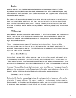 5/7
Oracles
Oracles are very important for DeFi interoperability because they connect blockchain
systems to outside data sources and even other blockchains. As trusted messengers, they
send data from the real world to smart contracts or events that happen on the blockchain to
other blockchain networks.
For instance, if two people use a smart contract to bet on a sports game, the smart contract
itself can’t see how the game turns out. Then, oracles come in—they get the match result
from a trusted outside source and send it safely to the smart contract, setting off the right
outcome. In this way, oracles are the building blocks of connecting blockchains and off-chain
systems.
API Gateways
API gateways act as software that makes it easier for blockchain protocols and external apps
to talk to each other. They basically act as interpreters, taking requests from outside the
blockchain network, like transaction directions or data questions, and putting them in the
right shape for that network.
When the gateway gets a request, it figures out which blockchain it should send the
command to and changes the style of the command so that it works with that network’s
protocol. These interfaces are very important for letting global ledgers and off-chain business
apps talk to each other in real time.
Cross-Chain Solutions
Cross-chain interoperability solutions set up a way for blockchain apps to talk to each other
so that they can share data, coins, and contract calls across different blockchain platforms.
These solutions create a standard interface that can be used across different networks. They
do this by using token links and built-in Oracle services to make exchanges safe and reliable.
Cosmos, Polkadot, Chainlink, and Wanchain are just a few of the new message and transfer
platforms that have made it easier for assets and information to move between chains. At the
heart of getting efficient and useful blockchain collaboration are these options.
Enterprise-Grade Solutions
Enterprise blockchains are usually private and require permissions to access, unlike public
chains like Ethereum or Bitcoin. This makes it harder for them to connect to other networks.
Interoperability, on the other hand, lets these companies use the blockchain technology that
is already in place, so they don’t have to build new systems from scratch.
 