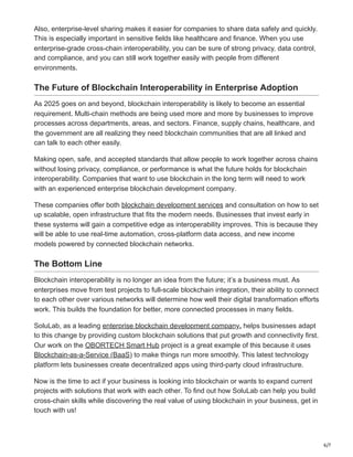 6/7
Also, enterprise-level sharing makes it easier for companies to share data safely and quickly.
This is especially important in sensitive fields like healthcare and finance. When you use
enterprise-grade cross-chain interoperability, you can be sure of strong privacy, data control,
and compliance, and you can still work together easily with people from different
environments.
The Future of Blockchain Interoperability in Enterprise Adoption
As 2025 goes on and beyond, blockchain interoperability is likely to become an essential
requirement. Multi-chain methods are being used more and more by businesses to improve
processes across departments, areas, and sectors. Finance, supply chains, healthcare, and
the government are all realizing they need blockchain communities that are all linked and
can talk to each other easily.
Making open, safe, and accepted standards that allow people to work together across chains
without losing privacy, compliance, or performance is what the future holds for blockchain
interoperability. Companies that want to use blockchain in the long term will need to work
with an experienced enterprise blockchain development company.
These companies offer both blockchain development services and consultation on how to set
up scalable, open infrastructure that fits the modern needs. Businesses that invest early in
these systems will gain a competitive edge as interoperability improves. This is because they
will be able to use real-time automation, cross-platform data access, and new income
models powered by connected blockchain networks.
The Bottom Line
Blockchain interoperability is no longer an idea from the future; it’s a business must. As
enterprises move from test projects to full-scale blockchain integration, their ability to connect
to each other over various networks will determine how well their digital transformation efforts
work. This builds the foundation for better, more connected processes in many fields.
SoluLab, as a leading enterprise blockchain development company, helps businesses adapt
to this change by providing custom blockchain solutions that put growth and connectivity first.
Our work on the OBORTECH Smart Hub project is a great example of this because it uses
Blockchain-as-a-Service (BaaS) to make things run more smoothly. This latest technology
platform lets businesses create decentralized apps using third-party cloud infrastructure.
Now is the time to act if your business is looking into blockchain or wants to expand current
projects with solutions that work with each other. To find out how SoluLab can help you build
cross-chain skills while discovering the real value of using blockchain in your business, get in
touch with us!
 