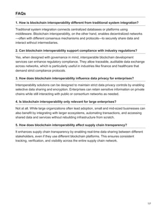 7/7
FAQs
1. How is blockchain interoperability different from traditional system integration?
Traditional system integration connects centralized databases or platforms using
middleware. Blockchain interoperability, on the other hand, enables decentralized networks
—often with different consensus mechanisms and protocols—to securely share data and
interact without intermediaries.
2. Can blockchain interoperability support compliance with industry regulations?
Yes, when designed with governance in mind, interoperable blockchain development
services can enhance regulatory compliance. They allow traceable, auditable data exchange
across networks, which is particularly useful in industries like finance and healthcare that
demand strict compliance protocols.
3. How does blockchain interoperability influence data privacy for enterprises?
Interoperability solutions can be designed to maintain strict data privacy controls by enabling
selective data sharing and encryption. Enterprises can retain sensitive information on private
chains while still interacting with public or consortium networks as needed.
4. Is blockchain interoperability only relevant for large enterprises?
Not at all. While large organizations often lead adoption, small and mid-sized businesses can
also benefit by integrating with larger ecosystems, automating transactions, and accessing
shared data and services without rebuilding infrastructure from scratch.
5. How does blockchain interoperability affect supply chain transparency?
It enhances supply chain transparency by enabling real-time data sharing between different
stakeholders, even if they use different blockchain platforms. This ensures consistent
tracking, verification, and visibility across the entire supply chain network.
 
