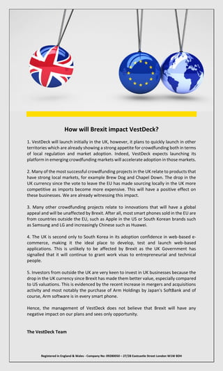 Registered in England & Wales - Company No: 09280050 – 27/28 Eastcastle Street London W1W 8DH
How will Brexit impact VestDeck?
1. VestDeck will launch initially in the UK, however, it plans to quickly launch in other
territories which are already showing a strong appetite for crowdfunding both in terms
of local regulation and market adoption. Indeed, VestDeck expects launching its
platform in emerging crowdfunding markets will accelerate adoption in those markets.
2. Many of the most successful crowdfunding projects in the UK relate to products that
have strong local markets, for example Brew Dog and Chapel Down. The drop in the
UK currency since the vote to leave the EU has made sourcing locally in the UK more
competitive as imports become more expensive. This will have a positive effect on
these businesses. We are already witnessing this impact.
3. Many other crowdfunding projects relate to innovations that will have a global
appeal and will be unaffected by Brexit. After all, most smart phones sold in the EU are
from countries outside the EU, such as Apple in the US or South Korean brands such
as Samsung and LG and increasingly Chinese such as Huawei.
4. The UK is second only to South Korea in its adoption confidence in web-based e-
commerce, making it the ideal place to develop, test and launch web-based
applications. This is unlikely to be affected by Brexit as the UK Government has
signalled that it will continue to grant work visas to entrepreneurial and technical
people.
5. Investors from outside the UK are very keen to invest in UK businesses because the
drop in the UK currency since Brexit has made them better value, especially compared
to US valuations. This is evidenced by the recent increase in mergers and acquisitions
activity and most notably the purchase of Arm Holdings by Japan's SoftBank and of
course, Arm software is in every smart phone.
Hence, the management of VestDeck does not believe that Brexit will have any
negative impact on our plans and sees only opportunity.
The VestDeck Team
 