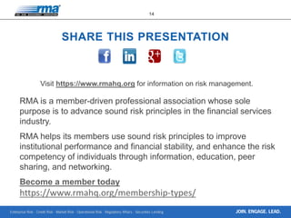 Enterprise Risk · Credit Risk · Market Risk · Operational Risk · Regulatory Affairs · Securities Lending
14
JOIN. ENGAGE. LEAD.
SHARE THIS PRESENTATION
Visit https://www.rmahq.org for information on risk management.
RMA is a member-driven professional association whose sole
purpose is to advance sound risk principles in the financial services
industry.
RMA helps its members use sound risk principles to improve
institutional performance and financial stability, and enhance the risk
competency of individuals through information, education, peer
sharing, and networking.
Become a member today
https://www.rmahq.org/membership-types/
 