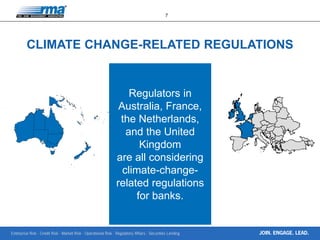 Enterprise Risk · Credit Risk · Market Risk · Operational Risk · Regulatory Affairs · Securities Lending
7
JOIN. ENGAGE. LEAD.
CLIMATE CHANGE-RELATED REGULATIONS
Regulators in
Australia, France,
the Netherlands,
and the United
Kingdom
are all considering
climate-change-
related regulations
for banks.
 