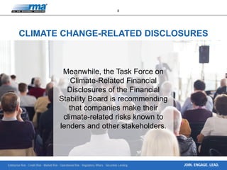 Enterprise Risk · Credit Risk · Market Risk · Operational Risk · Regulatory Affairs · Securities Lending
8
JOIN. ENGAGE. LEAD.
Meanwhile, the Task Force on
Climate-Related Financial
Disclosures of the Financial
Stability Board is recommending
that companies make their
climate-related risks known to
lenders and other stakeholders.
CLIMATE CHANGE-RELATED DISCLOSURES
 