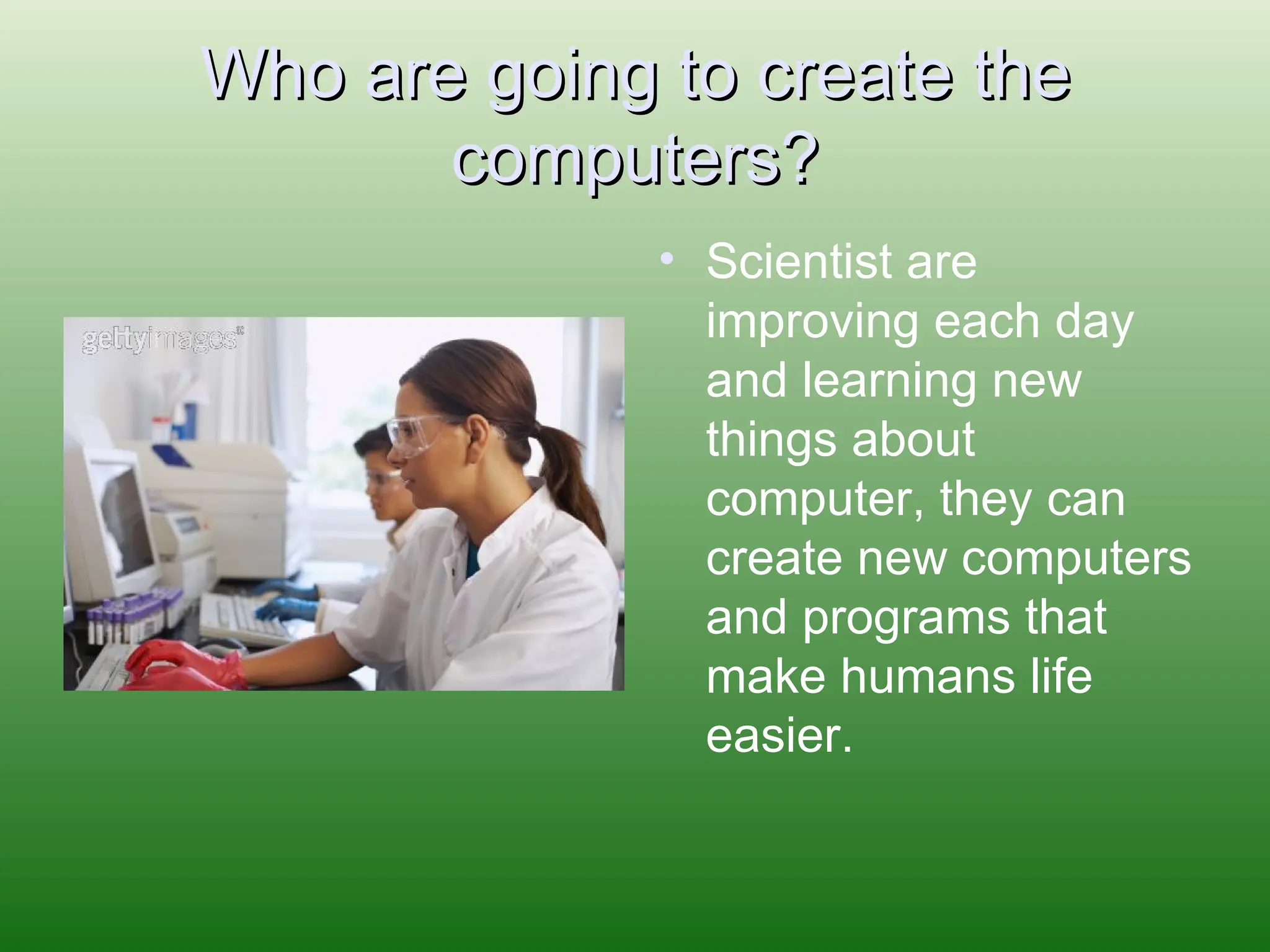 Who are going to create the computers? Scientist are improving each day and learning new things about computer, they can create new computers and programs that make humans life easier.  