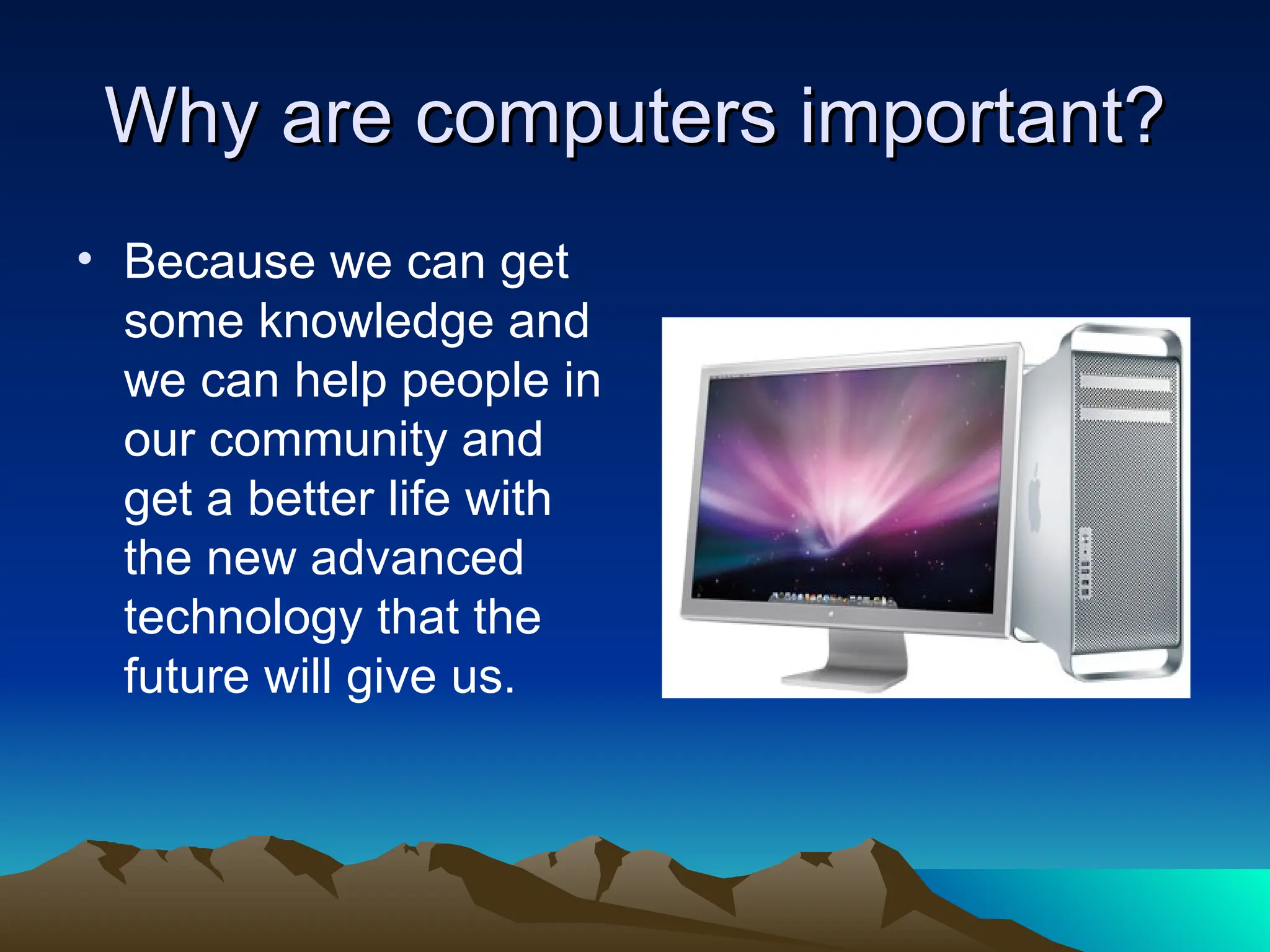 Why are computers important? Because we can get some knowledge and we can help people in our community and get a better life with the new advanced technology that the future will give us.  