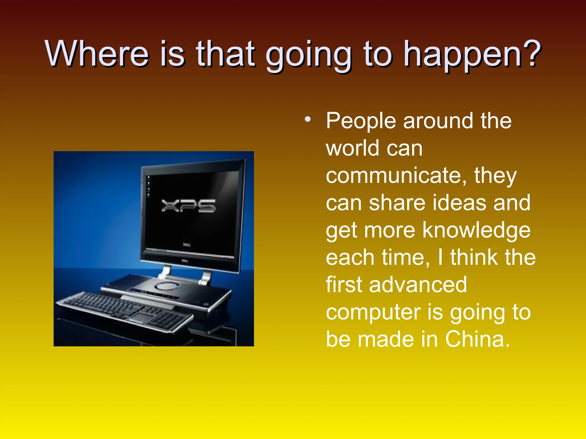 Where is that going to happen? People around the world can communicate, they can share ideas and get more knowledge each time, I think the first advanced computer is going to be made in China.  