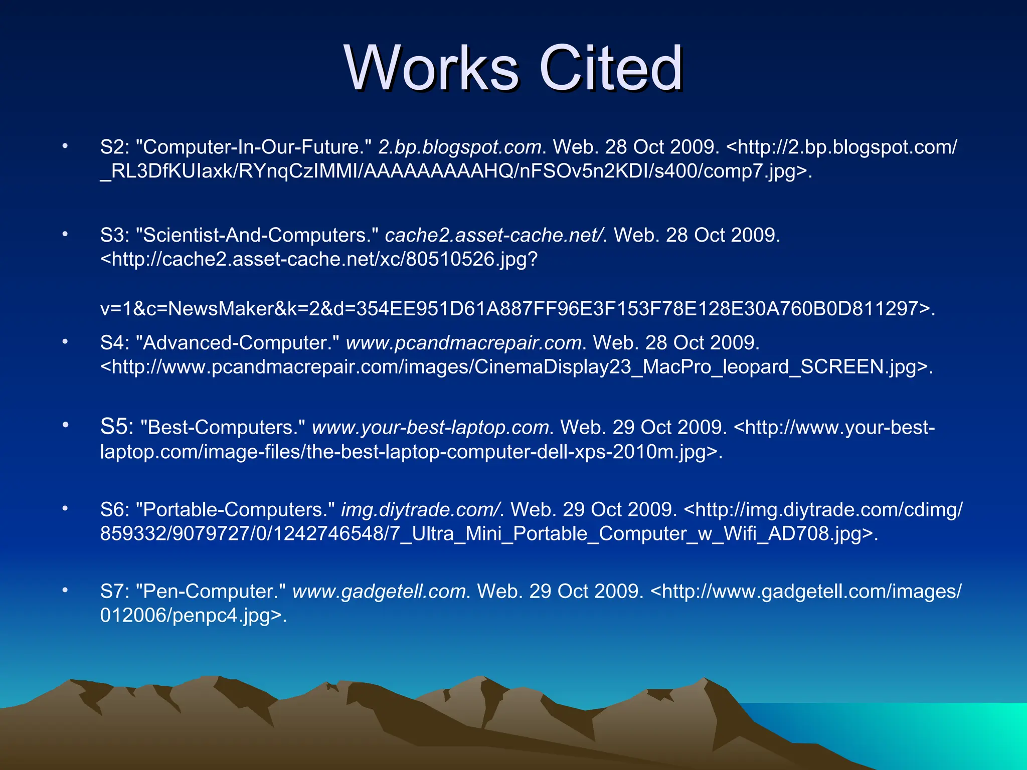 Works Cited S2: &quot;Computer-In-Our-Future.&quot;  2.bp.blogspot.com . Web. 28 Oct 2009. <http://2.bp.blogspot.com/_RL3DfKUIaxk/RYnqCzIMMI/AAAAAAAAAHQ/nFSOv5n2KDI/s400/comp7.jpg>.  S3: &quot;Scientist-And-Computers.&quot;  cache2.asset-cache.net/ . Web. 28 Oct 2009. <http://cache2.asset-cache.net/xc/80510526.jpg?v=1&c=NewsMaker&k=2&d=354EE951D61A887FF96E3F153F78E128E30A760B0D811297>.   S4: &quot;Advanced-Computer.&quot;  www.pcandmacrepair.com . Web. 28 Oct 2009. <http://www.pcandmacrepair.com/images/CinemaDisplay23_MacPro_leopard_SCREEN.jpg>.  S5:  &quot;Best-Computers.&quot;  www.your-best-laptop.com . Web. 29 Oct 2009. <http://www.your-best-laptop.com/image-files/the-best-laptop-computer-dell-xps-2010m.jpg>.  S6: &quot;Portable-Computers.&quot;  img.diytrade.com/ . Web. 29 Oct 2009. <http://img.diytrade.com/cdimg/859332/9079727/0/1242746548/7_Ultra_Mini_Portable_Computer_w_Wifi_AD708.jpg>.  S7: &quot;Pen-Computer.&quot;  www.gadgetell.com . Web. 29 Oct 2009. <http://www.gadgetell.com/images/012006/penpc4.jpg>.  