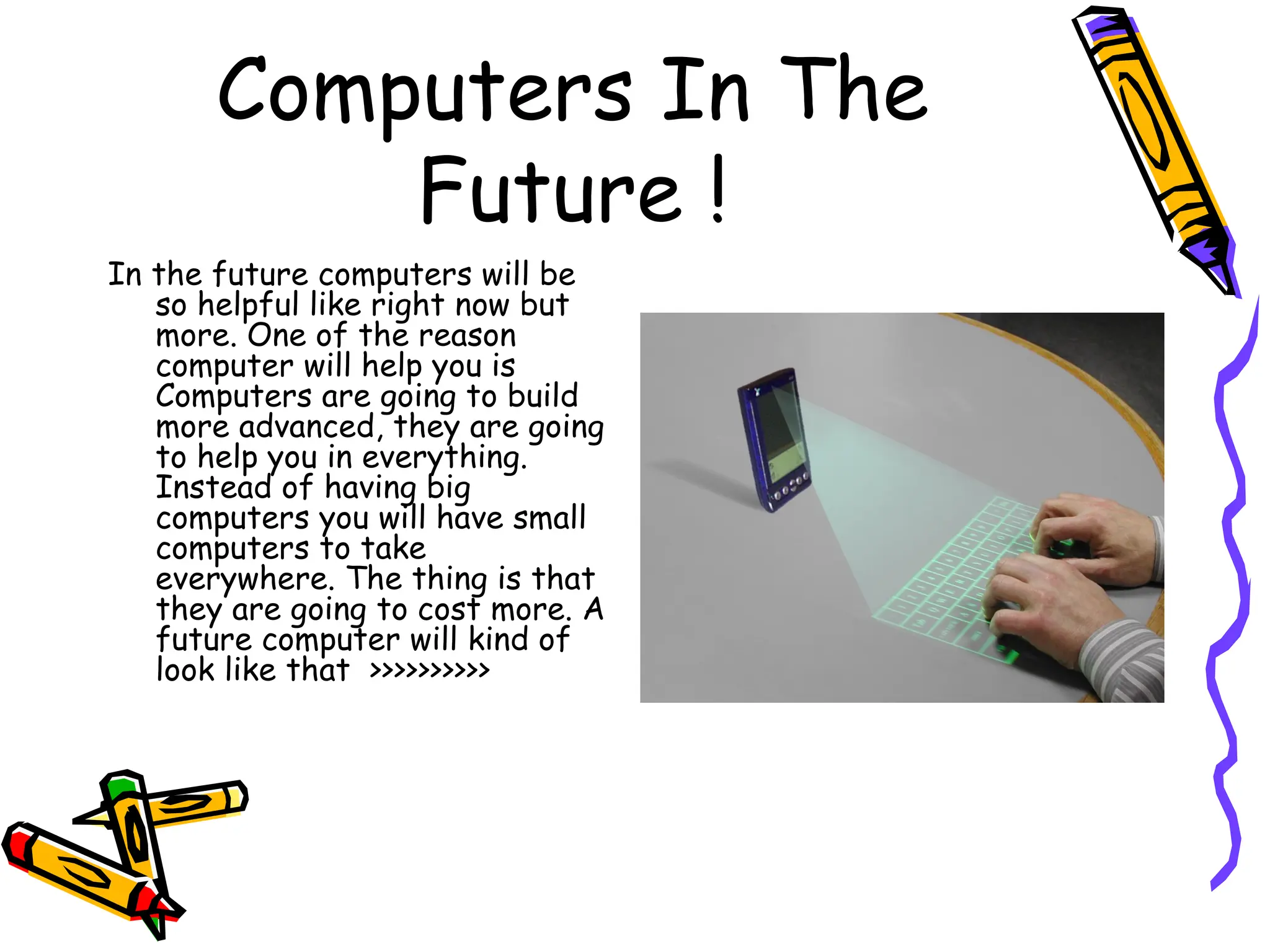 Computers In The Future ! In the future computers will be so helpful like right now but more. One of the reason computer will help you is Computers are going to build more advanced, they are going to help you in everything. Instead of having big computers you will have small computers to take everywhere. The thing is that they are going to cost more. A future computer will kind of look like that  >>>>>>>>>> 