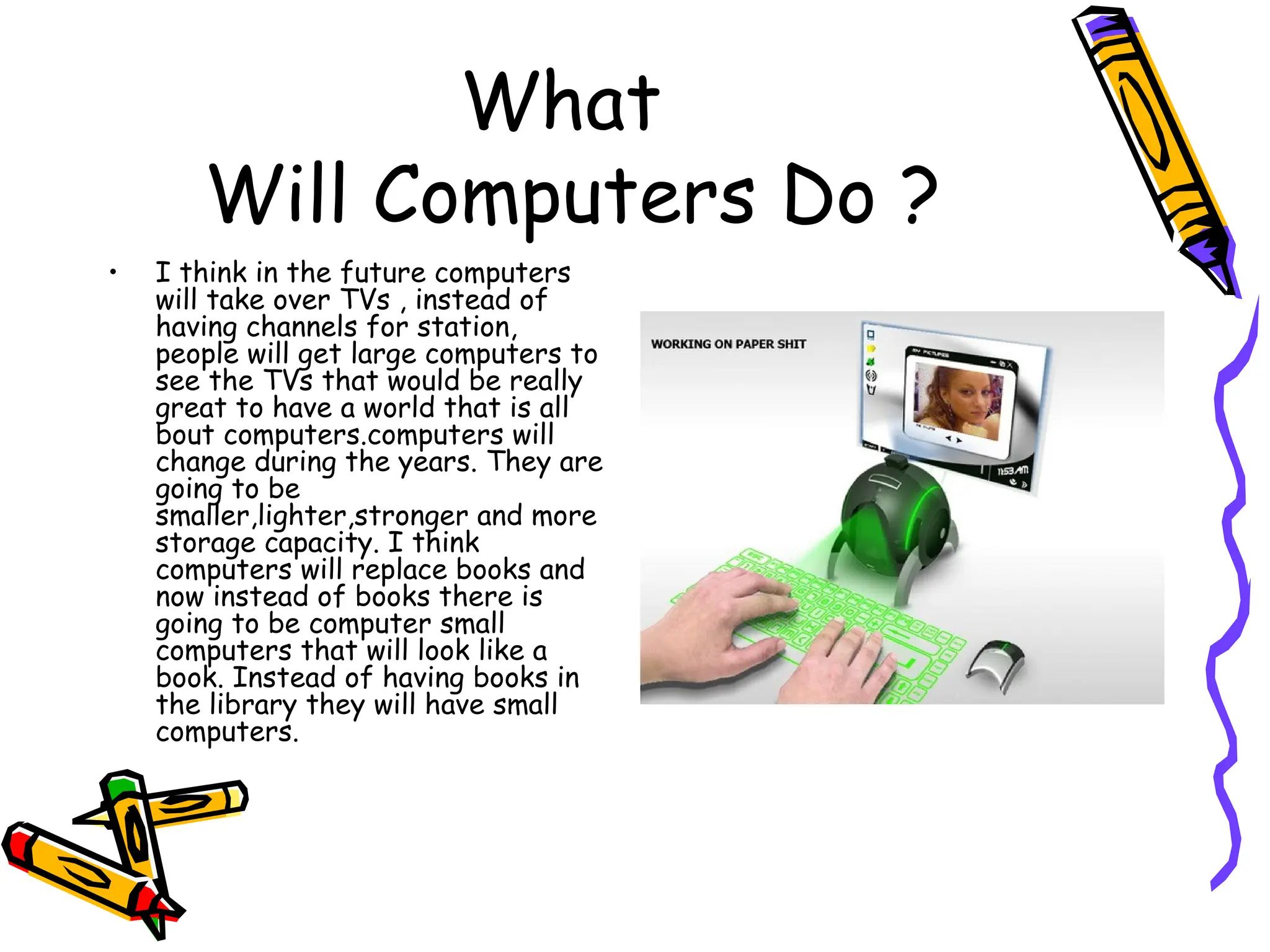 What  Will Computers Do ? I think in the future computers will take over TVs , instead of having channels for station, people will get large computers to see the TVs that would be really great to have a world that is all bout computers.computers will change during the years. They are going to be smaller,lighter,stronger and more storage capacity. I think computers will replace books and now instead of books there is going to be computer small computers that will look like a book. Instead of having books in the library they will have small computers.  