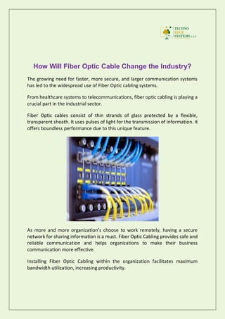 How Will Fiber Optic Cable Change the Industry?
The growing need for faster, more secure, and larger communication systems
has led to the widespread use of Fiber Optic cabling systems.
From healthcare systems to telecommunications, fiber optic cabling is playing a
crucial part in the industrial sector.
Fiber Optic cables consist of thin strands of glass protected by a flexible,
transparent sheath. It uses pulses of light for the transmission of information. It
offers boundless performance due to this unique feature.
As more and more organization’s choose to work remotely, having a secure
network for sharing information is a must. Fiber Optic Cabling provides safe and
reliable communication and helps organizations to make their business
communication more effective.
Installing Fiber Optic Cabling within the organization facilitates maximum
bandwidth utilization, increasing productivity.
 