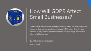 HowWill GDPR Affect
Small Businesses?
The EU General Data Protection Regulation (GDPR) is the most important
change in data privacy regulation in 20 years.This policy directive was
adopted in May 2016 to make Europe fit for the digital age. How does it
affect small businesses?
By: AllBusinessTemplates.com
May 25, 2018
 