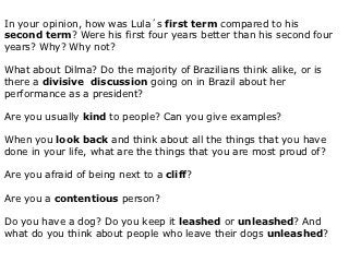 In your opinion, how was Lula´s first term compared to his
second term? Were his first four years better than his second four
years? Why? Why not?

What about Dilma? Do the majority of Brazilians think alike, or is
there a divisive discussion going on in Brazil about her
performance as a president?

Are you usually kind to people? Can you give examples?

When you look back and think about all the things that you have
done in your life, what are the things that you are most proud of?

Are you afraid of being next to a cliff?

Are you a contentious person?

Do you have a dog? Do you keep it leashed or unleashed? And
what do you think about people who leave their dogs unleashed?
 