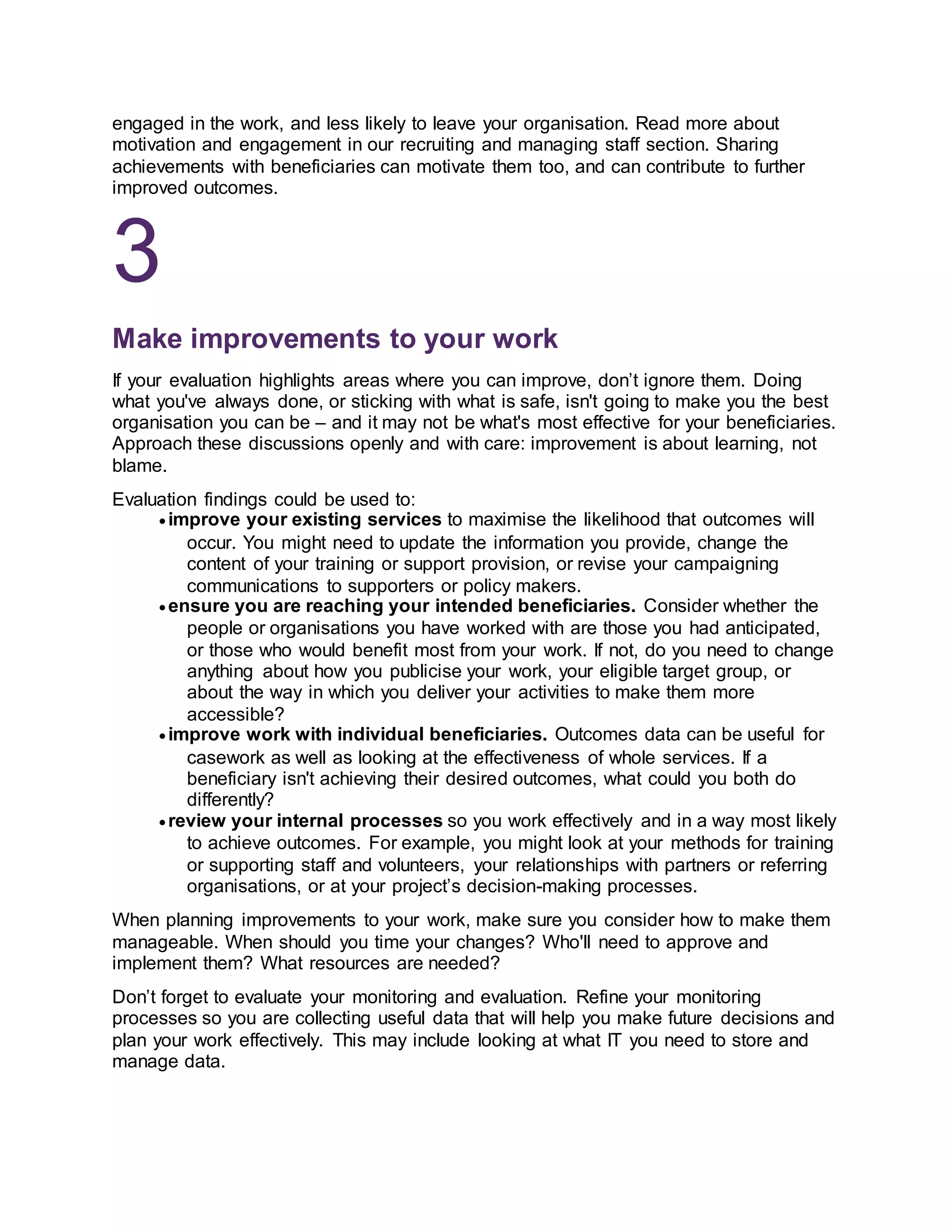 engaged in the work, and less likely to leave your organisation. Read more about
motivation and engagement in our recruiting and managing staff section. Sharing
achievements with beneficiaries can motivate them too, and can contribute to further
improved outcomes.
3
Make improvements to your work
If your evaluation highlights areas where you can improve, don’t ignore them. Doing
what you've always done, or sticking with what is safe, isn't going to make you the best
organisation you can be – and it may not be what's most effective for your beneficiaries.
Approach these discussions openly and with care: improvement is about learning, not
blame.
Evaluation findings could be used to:
 improve your existing services to maximise the likelihood that outcomes will
occur. You might need to update the information you provide, change the
content of your training or support provision, or revise your campaigning
communications to supporters or policy makers.
 ensure you are reaching your intended beneficiaries. Consider whether the
people or organisations you have worked with are those you had anticipated,
or those who would benefit most from your work. If not, do you need to change
anything about how you publicise your work, your eligible target group, or
about the way in which you deliver your activities to make them more
accessible?
 improve work with individual beneficiaries. Outcomes data can be useful for
casework as well as looking at the effectiveness of whole services. If a
beneficiary isn't achieving their desired outcomes, what could you both do
differently?
 review your internal processes so you work effectively and in a way most likely
to achieve outcomes. For example, you might look at your methods for training
or supporting staff and volunteers, your relationships with partners or referring
organisations, or at your project’s decision-making processes.
When planning improvements to your work, make sure you consider how to make them
manageable. When should you time your changes? Who'll need to approve and
implement them? What resources are needed?
Don’t forget to evaluate your monitoring and evaluation. Refine your monitoring
processes so you are collecting useful data that will help you make future decisions and
plan your work effectively. This may include looking at what IT you need to store and
manage data.
 