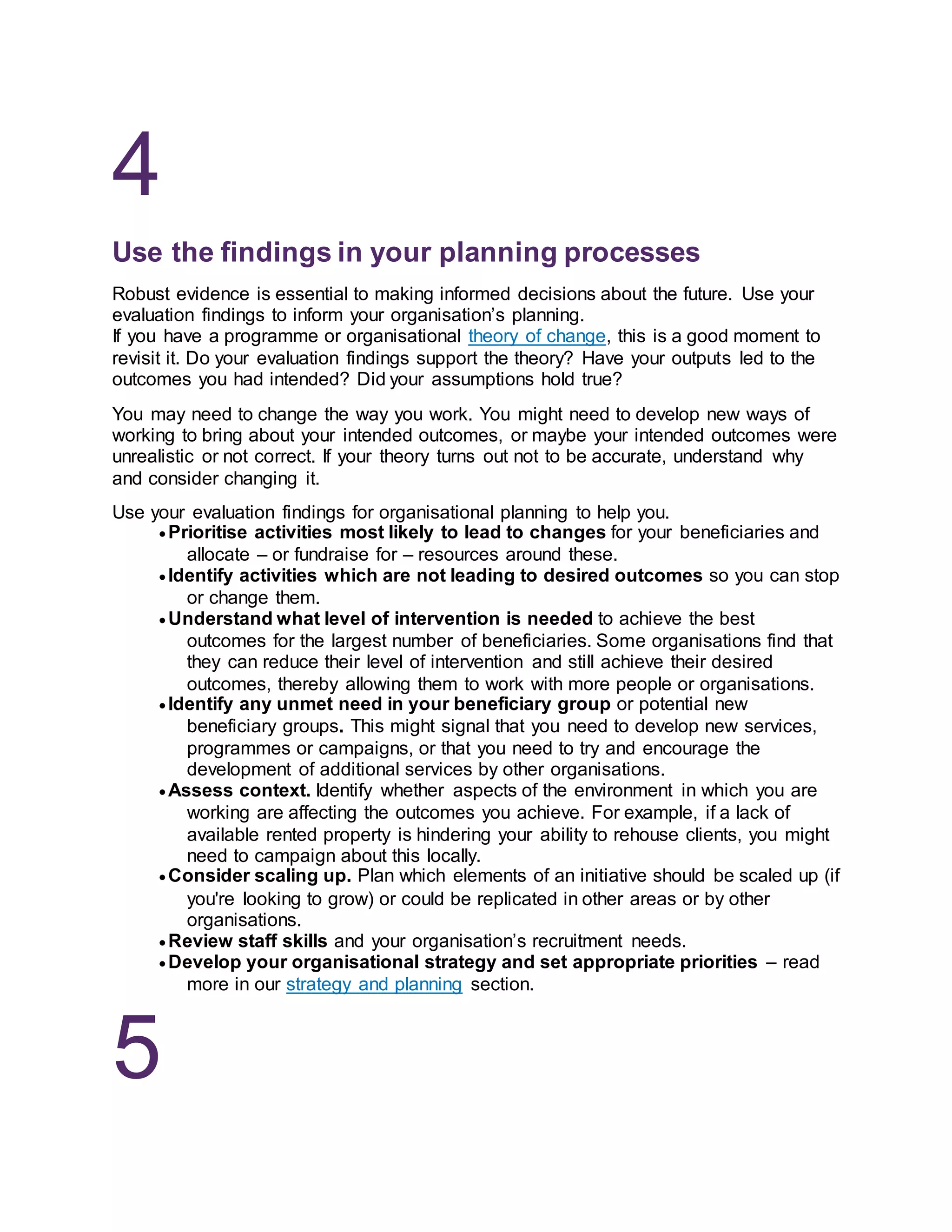 4
Use the findings in your planning processes
Robust evidence is essential to making informed decisions about the future. Use your
evaluation findings to inform your organisation’s planning.
If you have a programme or organisational theory of change, this is a good moment to
revisit it. Do your evaluation findings support the theory? Have your outputs led to the
outcomes you had intended? Did your assumptions hold true?
You may need to change the way you work. You might need to develop new ways of
working to bring about your intended outcomes, or maybe your intended outcomes were
unrealistic or not correct. If your theory turns out not to be accurate, understand why
and consider changing it.
Use your evaluation findings for organisational planning to help you.
 Prioritise activities most likely to lead to changes for your beneficiaries and
allocate – or fundraise for – resources around these.
 Identify activities which are not leading to desired outcomes so you can stop
or change them.
 Understand what level of intervention is needed to achieve the best
outcomes for the largest number of beneficiaries. Some organisations find that
they can reduce their level of intervention and still achieve their desired
outcomes, thereby allowing them to work with more people or organisations.
 Identify any unmet need in your beneficiary group or potential new
beneficiary groups. This might signal that you need to develop new services,
programmes or campaigns, or that you need to try and encourage the
development of additional services by other organisations.
 Assess context. Identify whether aspects of the environment in which you are
working are affecting the outcomes you achieve. For example, if a lack of
available rented property is hindering your ability to rehouse clients, you might
need to campaign about this locally.
 Consider scaling up. Plan which elements of an initiative should be scaled up (if
you're looking to grow) or could be replicated in other areas or by other
organisations.
 Review staff skills and your organisation’s recruitment needs.
 Develop your organisational strategy and set appropriate priorities – read
more in our strategy and planning section.
5
 
