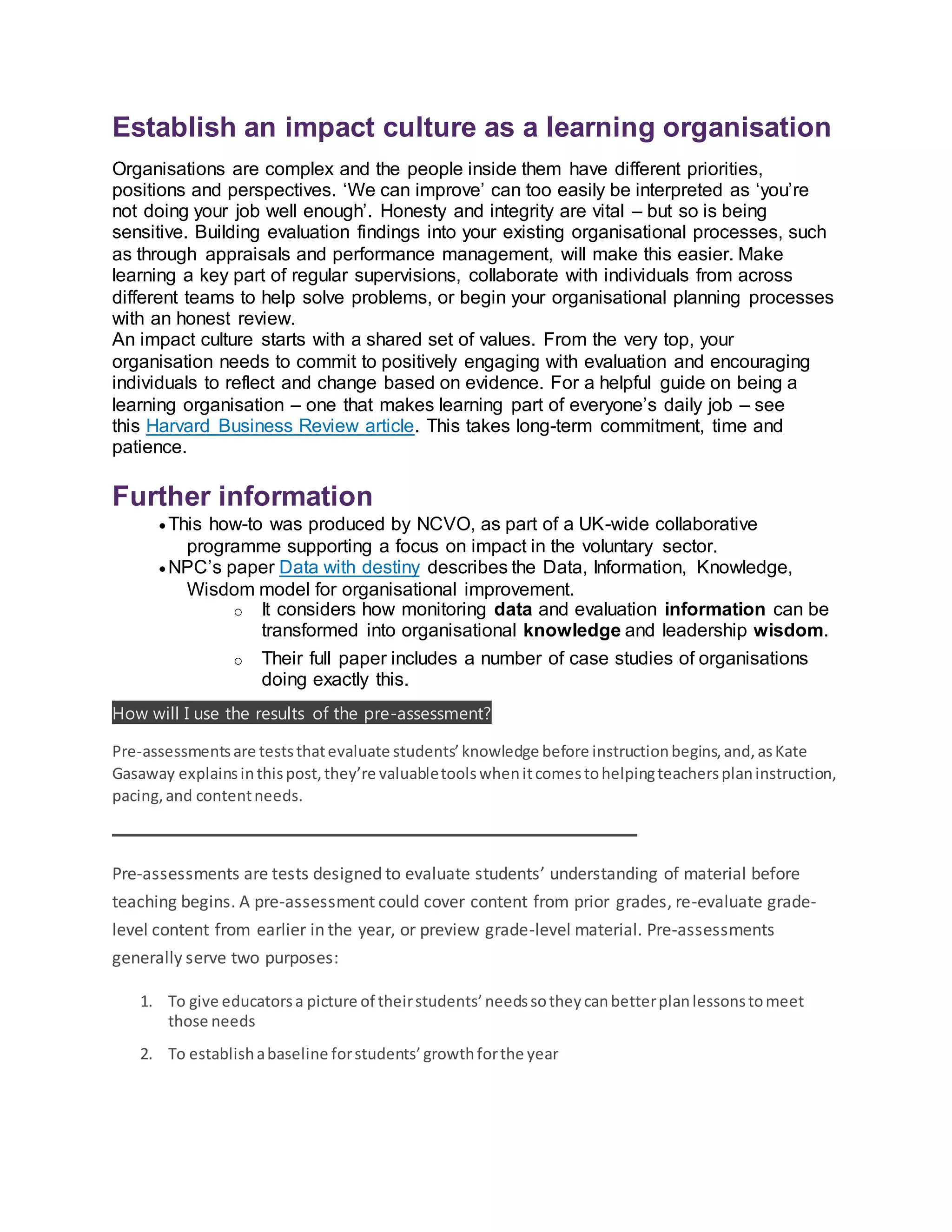 Establish an impact culture as a learning organisation
Organisations are complex and the people inside them have different priorities,
positions and perspectives. ‘We can improve’ can too easily be interpreted as ‘you’re
not doing your job well enough’. Honesty and integrity are vital – but so is being
sensitive. Building evaluation findings into your existing organisational processes, such
as through appraisals and performance management, will make this easier. Make
learning a key part of regular supervisions, collaborate with individuals from across
different teams to help solve problems, or begin your organisational planning processes
with an honest review.
An impact culture starts with a shared set of values. From the very top, your
organisation needs to commit to positively engaging with evaluation and encouraging
individuals to reflect and change based on evidence. For a helpful guide on being a
learning organisation – one that makes learning part of everyone’s daily job – see
this Harvard Business Review article. This takes long-term commitment, time and
patience.
Further information
 This how-to was produced by NCVO, as part of a UK-wide collaborative
programme supporting a focus on impact in the voluntary sector.
 NPC’s paper Data with destiny describes the Data, Information, Knowledge,
Wisdom model for organisational improvement.
o It considers how monitoring data and evaluation information can be
transformed into organisational knowledge and leadership wisdom.
o Their full paper includes a number of case studies of organisations
doing exactly this.
How will I use the results of the pre-assessment?
Pre-assessmentsare teststhatevaluate students’knowledge before instructionbegins,and,asKate
Gasaway explainsinthispost,they’re valuabletoolswhenitcomestohelpingteachersplaninstruction,
pacing,and contentneeds.
Pre-assessments are tests designed to evaluate students’ understanding of material before
teaching begins. A pre-assessment could cover content from prior grades, re-evaluate grade-
level content from earlier in the year, or preview grade-level material. Pre-assessments
generally serve two purposes:
1. To give educatorsa picture of theirstudents’needssotheycanbetterplanlessonstomeet
those needs
2. To establishabaseline forstudents’growthforthe year
 