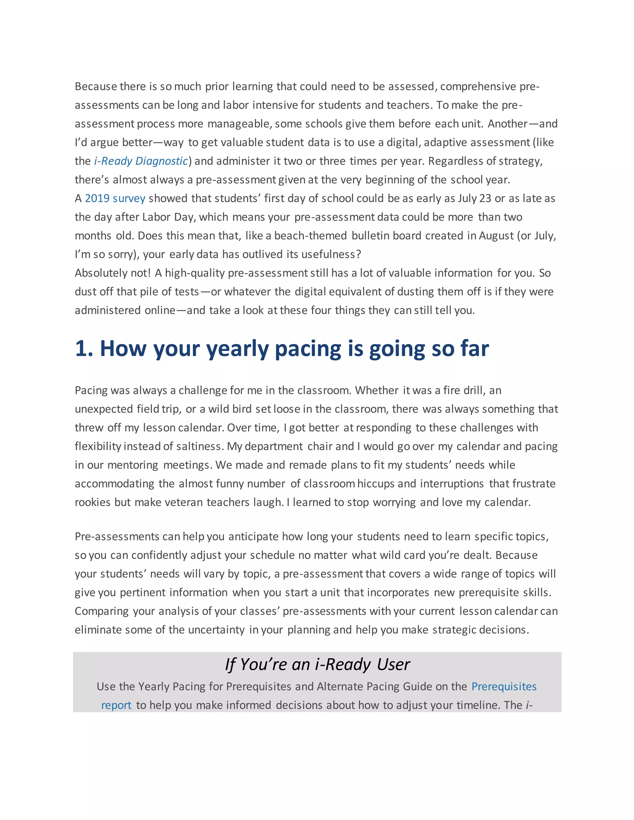 Because there is so much prior learning that could need to be assessed, comprehensive pre-
assessments can be long and labor intensive for students and teachers. To make the pre-
assessment process more manageable, some schools give them before each unit. Another—and
I’d argue better—way to get valuable student data is to use a digital, adaptive assessment (like
the i-Ready Diagnostic) and administer it two or three times per year. Regardless of strategy,
there’s almost always a pre-assessment given at the very beginning of the school year.
A 2019 survey showed that students’ first day of school could be as early as July 23 or as late as
the day after Labor Day, which means your pre-assessment data could be more than two
months old. Does this mean that, like a beach-themed bulletin board created in August (or July,
I’m so sorry), your early data has outlived its usefulness?
Absolutely not! A high-quality pre-assessment still has a lot of valuable information for you. So
dust off that pile of tests—or whatever the digital equivalent of dusting them off is if they were
administered online—and take a look at these four things they can still tell you.
1. How your yearly pacing is going so far
Pacing was always a challenge for me in the classroom. Whether it was a fire drill, an
unexpected field trip, or a wild bird set loose in the classroom, there was always something that
threw off my lesson calendar. Over time, I got better at responding to these challenges with
flexibility instead of saltiness. My department chair and I would go over my calendar and pacing
in our mentoring meetings. We made and remade plans to fit my students’ needs while
accommodating the almost funny number of classroomhiccups and interruptions that frustrate
rookies but make veteran teachers laugh. I learned to stop worrying and love my calendar.
Pre-assessments can help you anticipate how long your students need to learn specific topics,
so you can confidently adjust your schedule no matter what wild card you’re dealt. Because
your students’ needs will vary by topic, a pre-assessment that covers a wide range of topics will
give you pertinent information when you start a unit that incorporates new prerequisite skills.
Comparing your analysis of your classes’ pre-assessments with your current lesson calendar can
eliminate some of the uncertainty in your planning and help you make strategic decisions.
If You’re an i-Ready User
Use the Yearly Pacing for Prerequisites and Alternate Pacing Guide on the Prerequisites
report to help you make informed decisions about how to adjust your timeline. The i-
 
