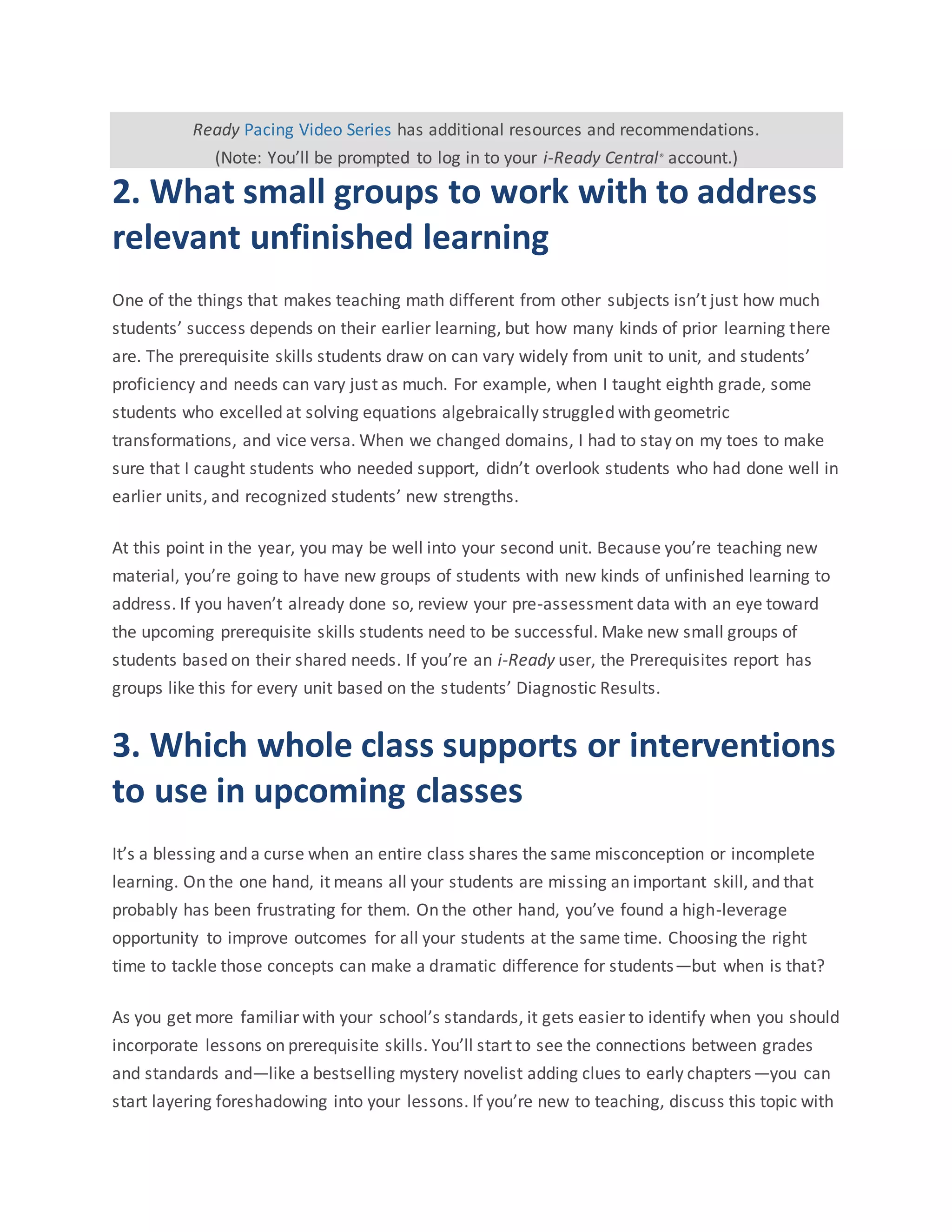 Ready Pacing Video Series has additional resources and recommendations.
(Note: You’ll be prompted to log in to your i-Ready Central® account.)
2. What small groups to work with to address
relevant unfinished learning
One of the things that makes teaching math different from other subjects isn’t just how much
students’ success depends on their earlier learning, but how many kinds of prior learning there
are. The prerequisite skills students draw on can vary widely from unit to unit, and students’
proficiency and needs can vary just as much. For example, when I taught eighth grade, some
students who excelled at solving equations algebraically struggled with geometric
transformations, and vice versa. When we changed domains, I had to stay on my toes to make
sure that I caught students who needed support, didn’t overlook students who had done well in
earlier units, and recognized students’ new strengths.
At this point in the year, you may be well into your second unit. Because you’re teaching new
material, you’re going to have new groups of students with new kinds of unfinished learning to
address. If you haven’t already done so, review your pre-assessment data with an eye toward
the upcoming prerequisite skills students need to be successful. Make new small groups of
students based on their shared needs. If you’re an i-Ready user, the Prerequisites report has
groups like this for every unit based on the students’ Diagnostic Results.
3. Which whole class supports or interventions
to use in upcoming classes
It’s a blessing and a curse when an entire class shares the same misconception or incomplete
learning. On the one hand, it means all your students are missing an important skill, and that
probably has been frustrating for them. On the other hand, you’ve found a high-leverage
opportunity to improve outcomes for all your students at the same time. Choosing the right
time to tackle those concepts can make a dramatic difference for students—but when is that?
As you get more familiar with your school’s standards, it gets easier to identify when you should
incorporate lessons on prerequisite skills. You’ll start to see the connections between grades
and standards and—like a bestselling mystery novelist adding clues to early chapters—you can
start layering foreshadowing into your lessons. If you’re new to teaching, discuss this topic with
 
