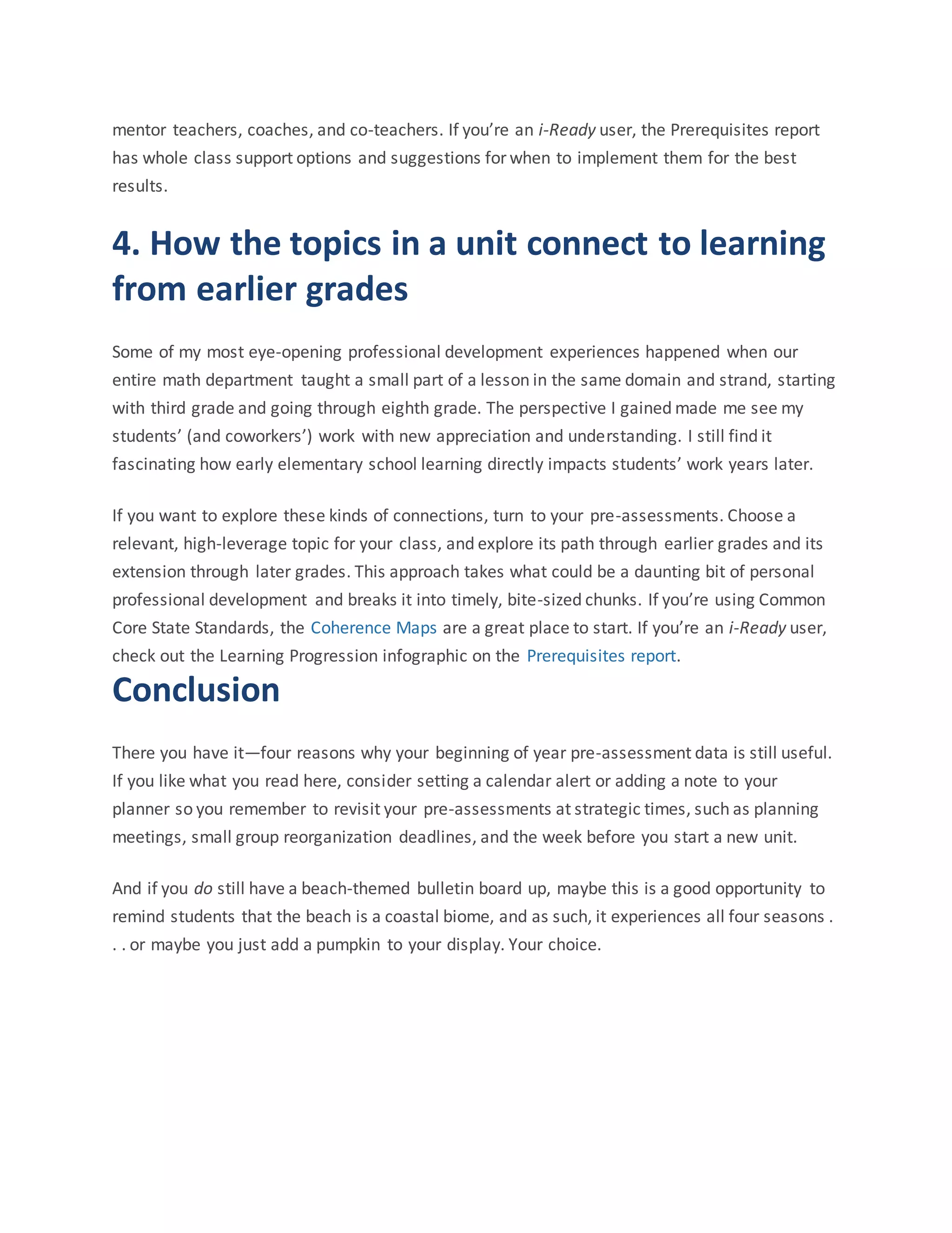 mentor teachers, coaches, and co-teachers. If you’re an i-Ready user, the Prerequisites report
has whole class support options and suggestions for when to implement them for the best
results.
4. How the topics in a unit connect to learning
from earlier grades
Some of my most eye-opening professional development experiences happened when our
entire math department taught a small part of a lesson in the same domain and strand, starting
with third grade and going through eighth grade. The perspective I gained made me see my
students’ (and coworkers’) work with new appreciation and understanding. I still find it
fascinating how early elementary school learning directly impacts students’ work years later.
If you want to explore these kinds of connections, turn to your pre-assessments. Choose a
relevant, high-leverage topic for your class, and explore its path through earlier grades and its
extension through later grades. This approach takes what could be a daunting bit of personal
professional development and breaks it into timely, bite-sized chunks. If you’re using Common
Core State Standards, the Coherence Maps are a great place to start. If you’re an i-Ready user,
check out the Learning Progression infographic on the Prerequisites report.
Conclusion
There you have it—four reasons why your beginning of year pre-assessment data is still useful.
If you like what you read here, consider setting a calendar alert or adding a note to your
planner so you remember to revisit your pre-assessments at strategic times, such as planning
meetings, small group reorganization deadlines, and the week before you start a new unit.
And if you do still have a beach-themed bulletin board up, maybe this is a good opportunity to
remind students that the beach is a coastal biome, and as such, it experiences all four seasons .
. . or maybe you just add a pumpkin to your display. Your choice.
 