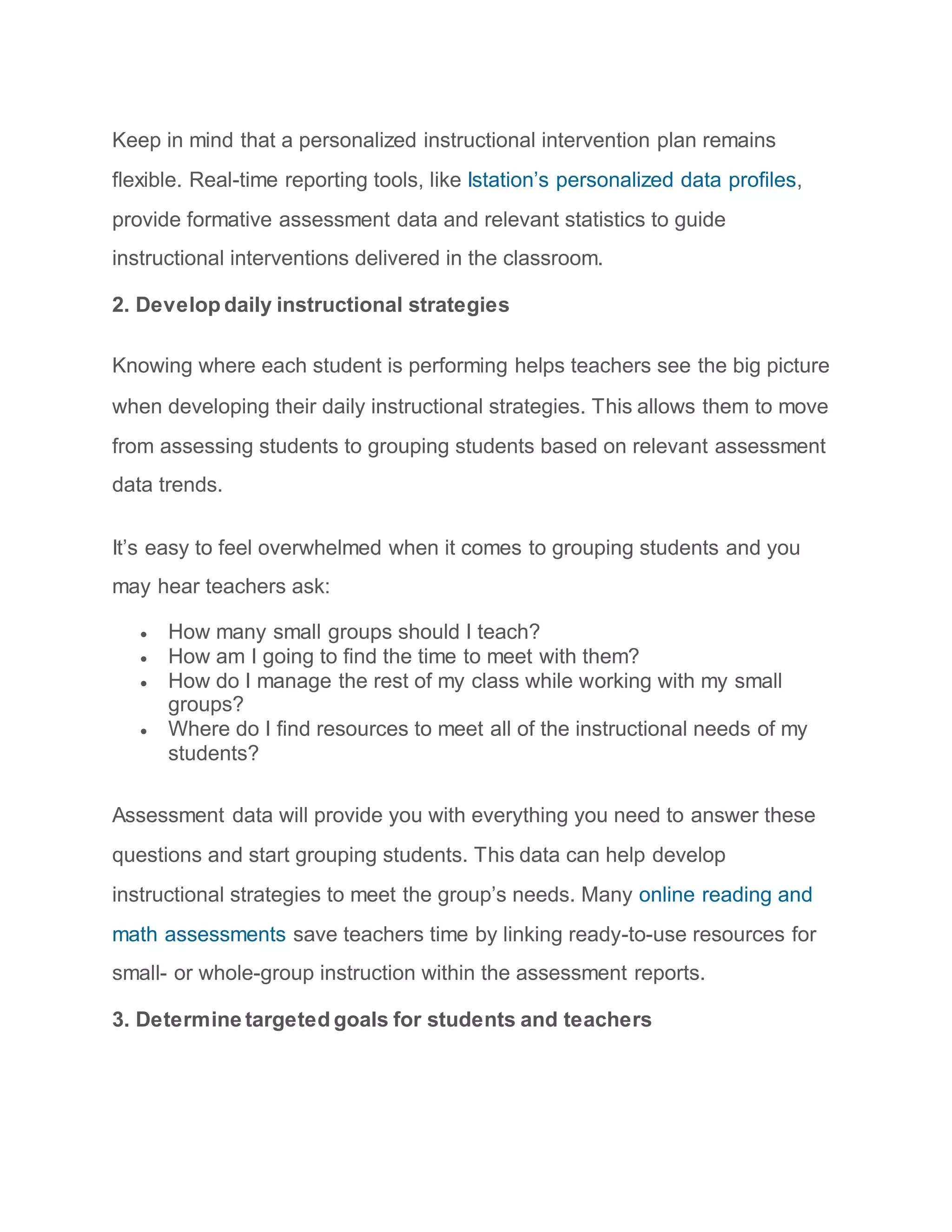 Keep in mind that a personalized instructional intervention plan remains
flexible. Real-time reporting tools, like Istation’s personalized data profiles,
provide formative assessment data and relevant statistics to guide
instructional interventions delivered in the classroom.
2. Develop daily instructional strategies
Knowing where each student is performing helps teachers see the big picture
when developing their daily instructional strategies. This allows them to move
from assessing students to grouping students based on relevant assessment
data trends.
It’s easy to feel overwhelmed when it comes to grouping students and you
may hear teachers ask:
 How many small groups should I teach?
 How am I going to find the time to meet with them?
 How do I manage the rest of my class while working with my small
groups?
 Where do I find resources to meet all of the instructional needs of my
students?
Assessment data will provide you with everything you need to answer these
questions and start grouping students. This data can help develop
instructional strategies to meet the group’s needs. Many online reading and
math assessments save teachers time by linking ready-to-use resources for
small- or whole-group instruction within the assessment reports.
3. Determine targeted goals for students and teachers
 