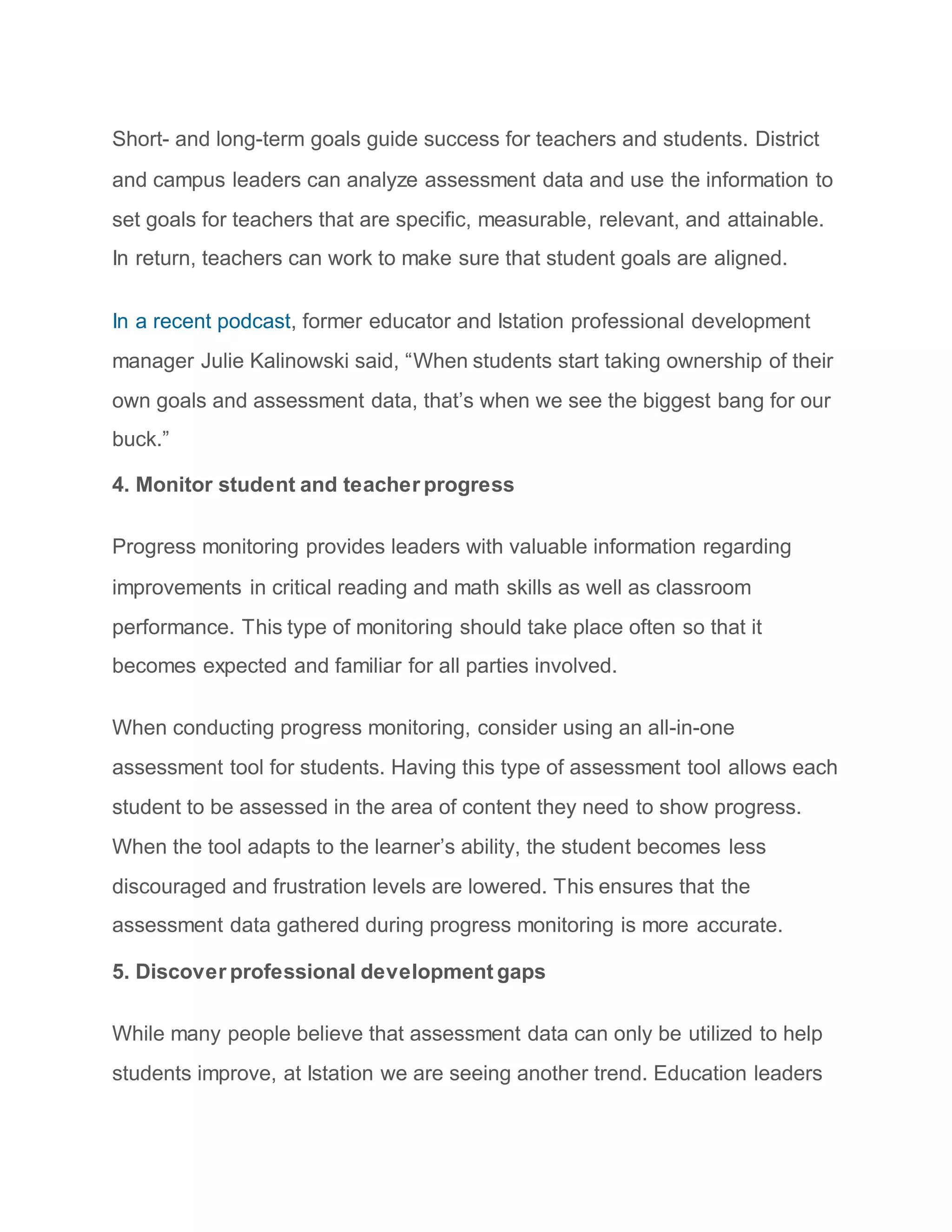 Short- and long-term goals guide success for teachers and students. District
and campus leaders can analyze assessment data and use the information to
set goals for teachers that are specific, measurable, relevant, and attainable.
In return, teachers can work to make sure that student goals are aligned.
In a recent podcast, former educator and Istation professional development
manager Julie Kalinowski said, “When students start taking ownership of their
own goals and assessment data, that’s when we see the biggest bang for our
buck.”
4. Monitor student and teacher progress
Progress monitoring provides leaders with valuable information regarding
improvements in critical reading and math skills as well as classroom
performance. This type of monitoring should take place often so that it
becomes expected and familiar for all parties involved.
When conducting progress monitoring, consider using an all-in-one
assessment tool for students. Having this type of assessment tool allows each
student to be assessed in the area of content they need to show progress.
When the tool adapts to the learner’s ability, the student becomes less
discouraged and frustration levels are lowered. This ensures that the
assessment data gathered during progress monitoring is more accurate.
5. Discover professional development gaps
While many people believe that assessment data can only be utilized to help
students improve, at Istation we are seeing another trend. Education leaders
 